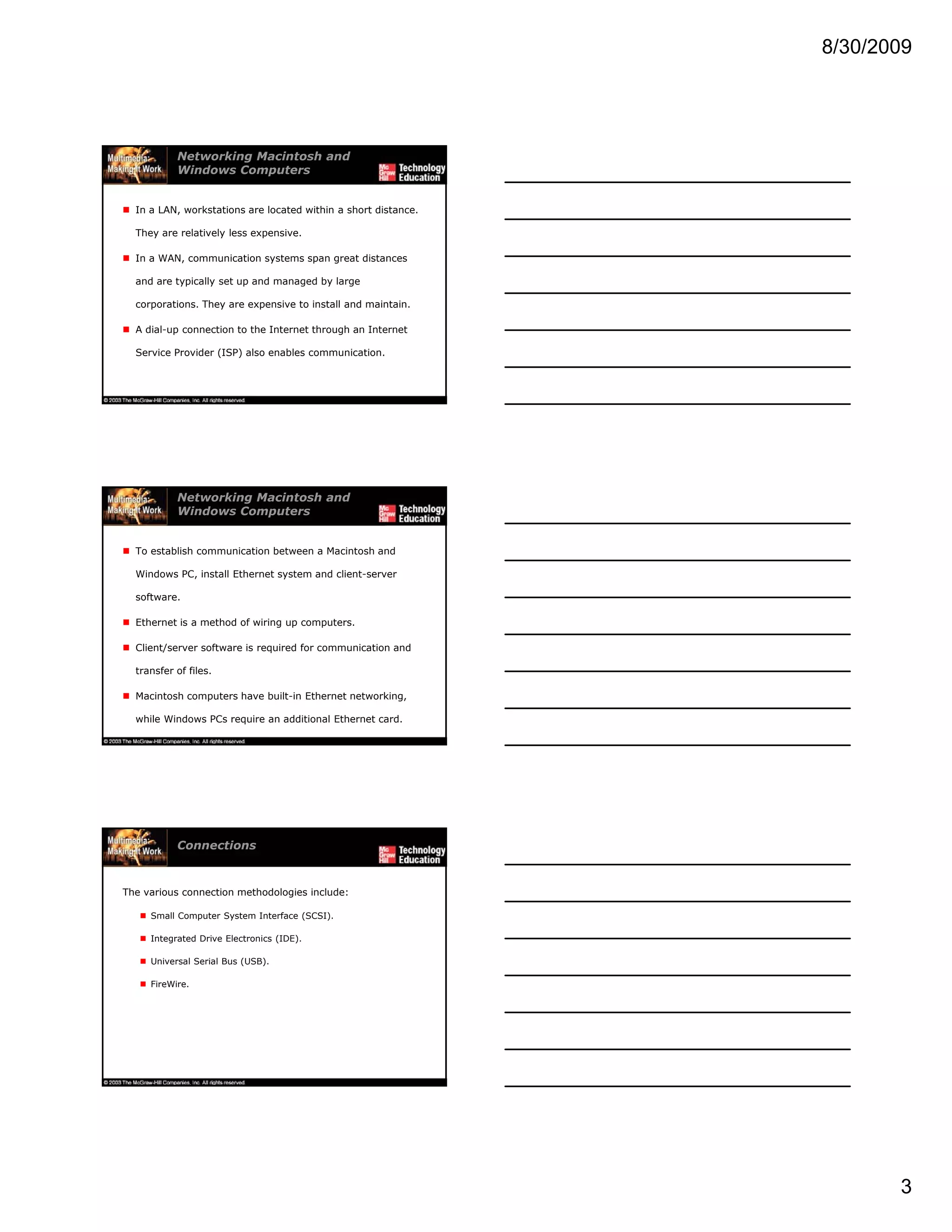 8/30/2009
3
Networking Macintosh and
Windows Computers
In a LAN, workstations are located within a short distance.
They are relatively less expensive.
In a WAN, communication systems span great distances
and are typically set up and managed by large
corporations. They are expensive to install and maintain.
A dial-up connection to the Internet through an Internet
Service Provider (ISP) also enables communication.
Networking Macintosh and
Windows Computers
To establish communication between a Macintosh and
Windows PC, install Ethernet system and client-server
software.
Ethernet is a method of wiring up computers.
Client/server software is required for communication and
transfer of files.
Macintosh computers have built-in Ethernet networking,
while Windows PCs require an additional Ethernet card.
Connections
The various connection methodologies include:
Small Computer System Interface (SCSI).
Integrated Drive Electronics (IDE).
Universal Serial Bus (USB).
FireWire.
 