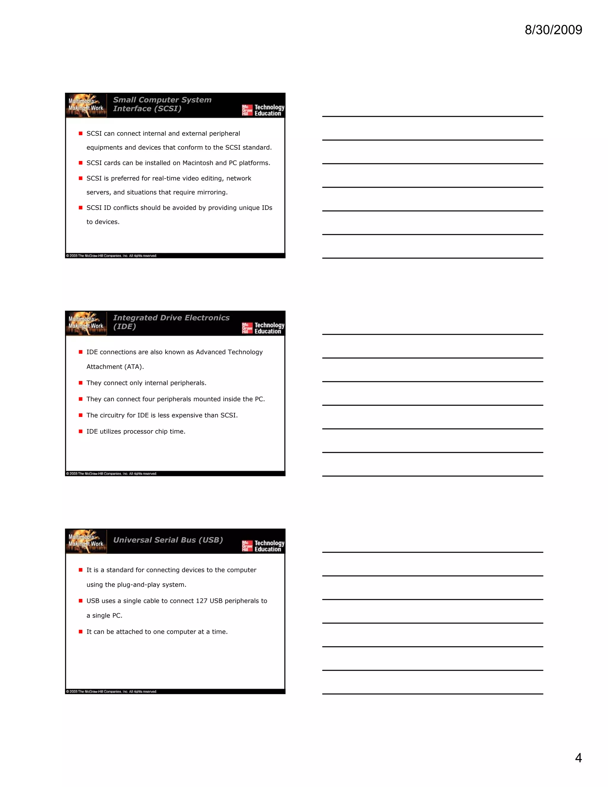 8/30/2009
4
Small Computer System
Interface (SCSI)
SCSI can connect internal and external peripheral
equipments and devices that conform to the SCSI standard.
SCSI cards can be installed on Macintosh and PC platforms.
SCSI is preferred for real-time video editing, network
servers, and situations that require mirroring.
SCSI ID conflicts should be avoided by providing unique IDs
to devices.
Integrated Drive Electronics
(IDE)
IDE connections are also known as Advanced Technology
Attachment (ATA).
They connect only internal peripherals.
They can connect four peripherals mounted inside the PC.
The circuitry for IDE is less expensive than SCSI.
IDE utilizes processor chip time.
Universal Serial Bus (USB)
It is a standard for connecting devices to the computer
using the plug-and-play system.
USB uses a single cable to connect 127 USB peripherals to
a single PC.
It can be attached to one computer at a time.
 