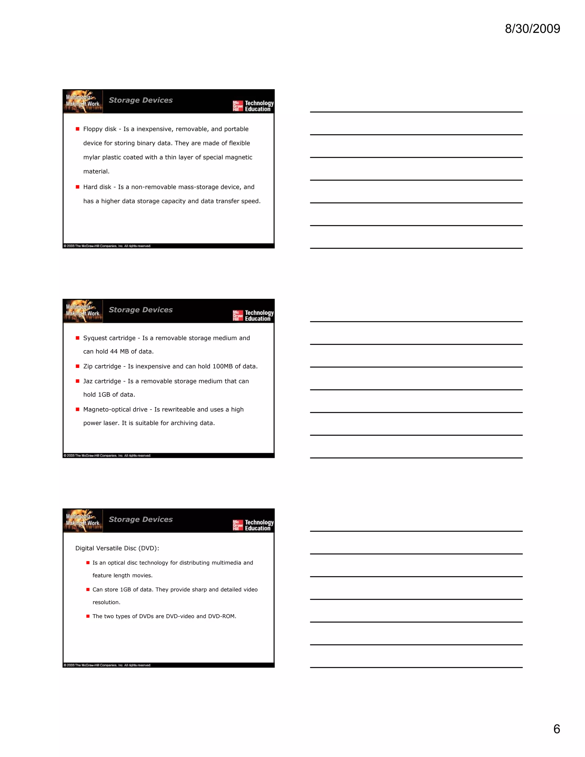 8/30/2009
6
Storage Devices
Floppy disk - Is a inexpensive, removable, and portable
device for storing binary data. They are made of flexible
mylar plastic coated with a thin layer of special magnetic
material.
Hard disk - Is a non-removable mass-storage device, and
has a higher data storage capacity and data transfer speed.
Storage Devices
Syquest cartridge - Is a removable storage medium and
can hold 44 MB of data.
Zip cartridge - Is inexpensive and can hold 100MB of data.
Jaz cartridge - Is a removable storage medium that can
hold 1GB of data.
Magneto-optical drive - Is rewriteable and uses a high
power laser. It is suitable for archiving data.
Storage Devices
Digital Versatile Disc (DVD):
Is an optical disc technology for distributing multimedia and
feature length movies.
C t 1GB f d t Th id h d d t il d idCan store 1GB of data. They provide sharp and detailed video
resolution.
The two types of DVDs are DVD-video and DVD-ROM.
 