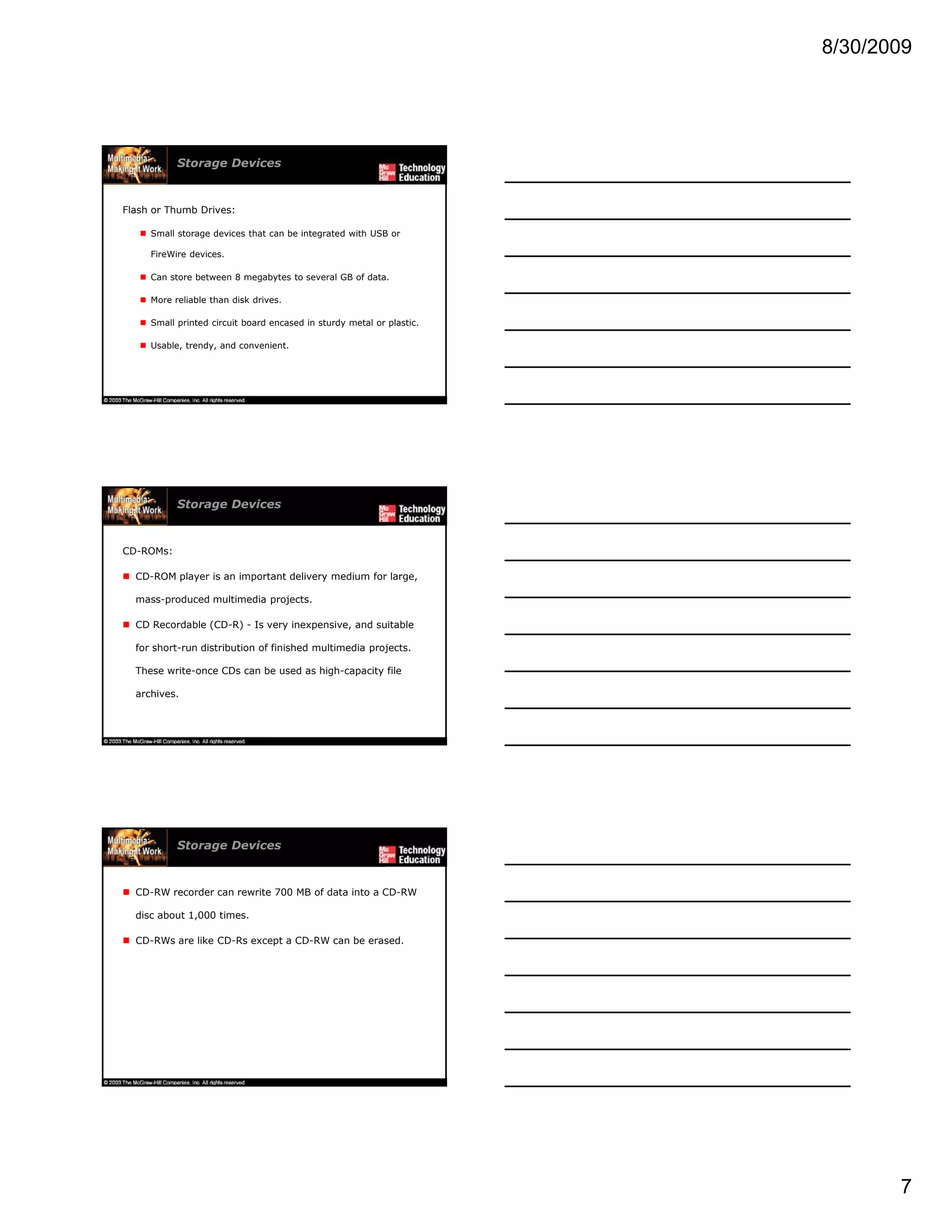 8/30/2009
7
Storage Devices
Flash or Thumb Drives:
Small storage devices that can be integrated with USB or
FireWire devices.
C t b t 8 b t t l GB f d tCan store between 8 megabytes to several GB of data.
More reliable than disk drives.
Small printed circuit board encased in sturdy metal or plastic.
Usable, trendy, and convenient.
Storage Devices
CD-ROMs:
CD-ROM player is an important delivery medium for large,
mass-produced multimedia projects.
CD Recordable (CD-R) - Is very inexpensive, and suitable
for short-run distribution of finished multimedia projects.
These write-once CDs can be used as high-capacity file
archives.
Storage Devices
CD-RW recorder can rewrite 700 MB of data into a CD-RW
disc about 1,000 times.
CD-RWs are like CD-Rs except a CD-RW can be erased.
 