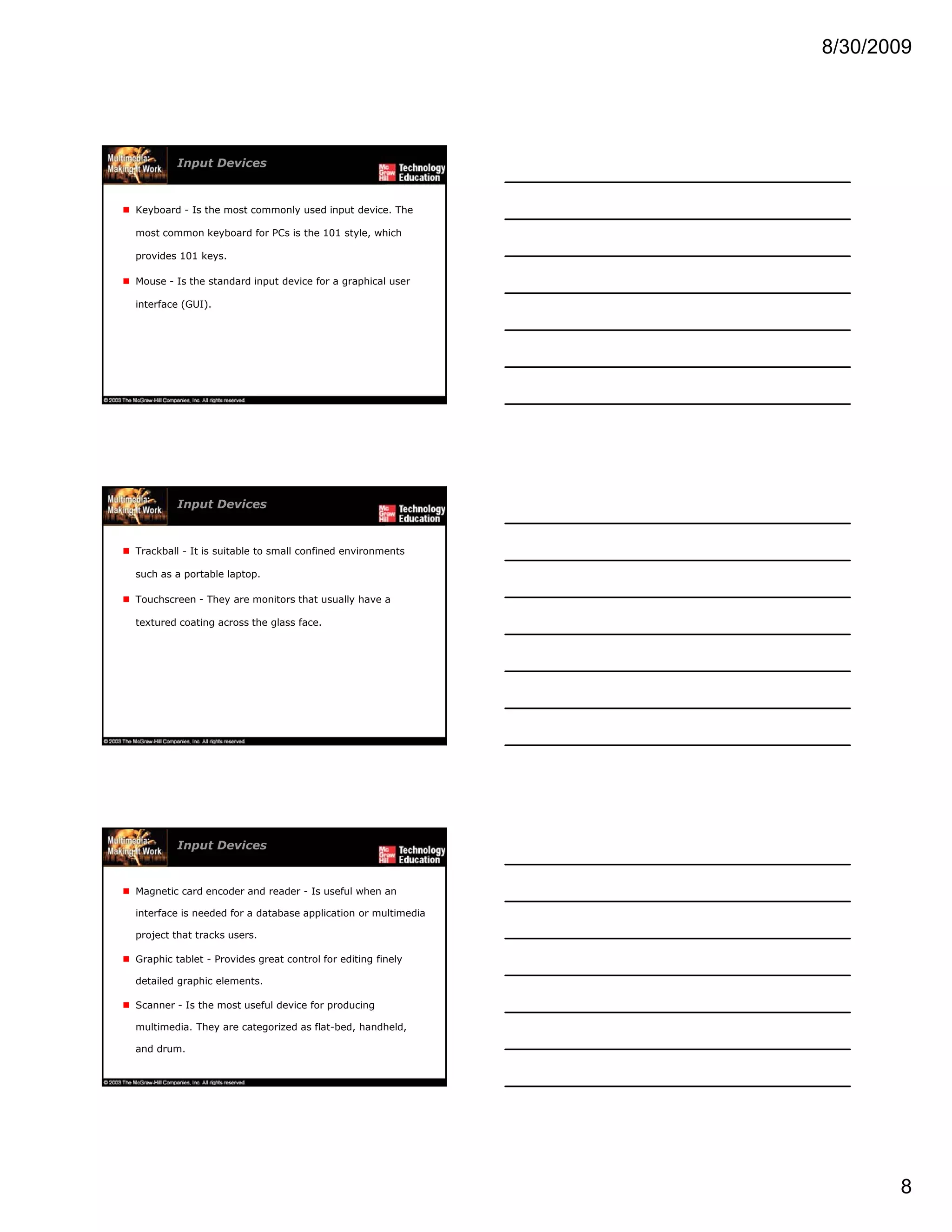 8/30/2009
8
Input Devices
Keyboard - Is the most commonly used input device. The
most common keyboard for PCs is the 101 style, which
provides 101 keys.
Mouse - Is the standard input device for a graphical user
interface (GUI).
Input Devices
Trackball - It is suitable to small confined environments
such as a portable laptop.
Touchscreen - They are monitors that usually have a
textured coating across the glass face.
Input Devices
Magnetic card encoder and reader - Is useful when an
interface is needed for a database application or multimedia
project that tracks users.
G hi t bl t P id t t l f diti fi lGraphic tablet - Provides great control for editing finely
detailed graphic elements.
Scanner - Is the most useful device for producing
multimedia. They are categorized as flat-bed, handheld,
and drum.
 