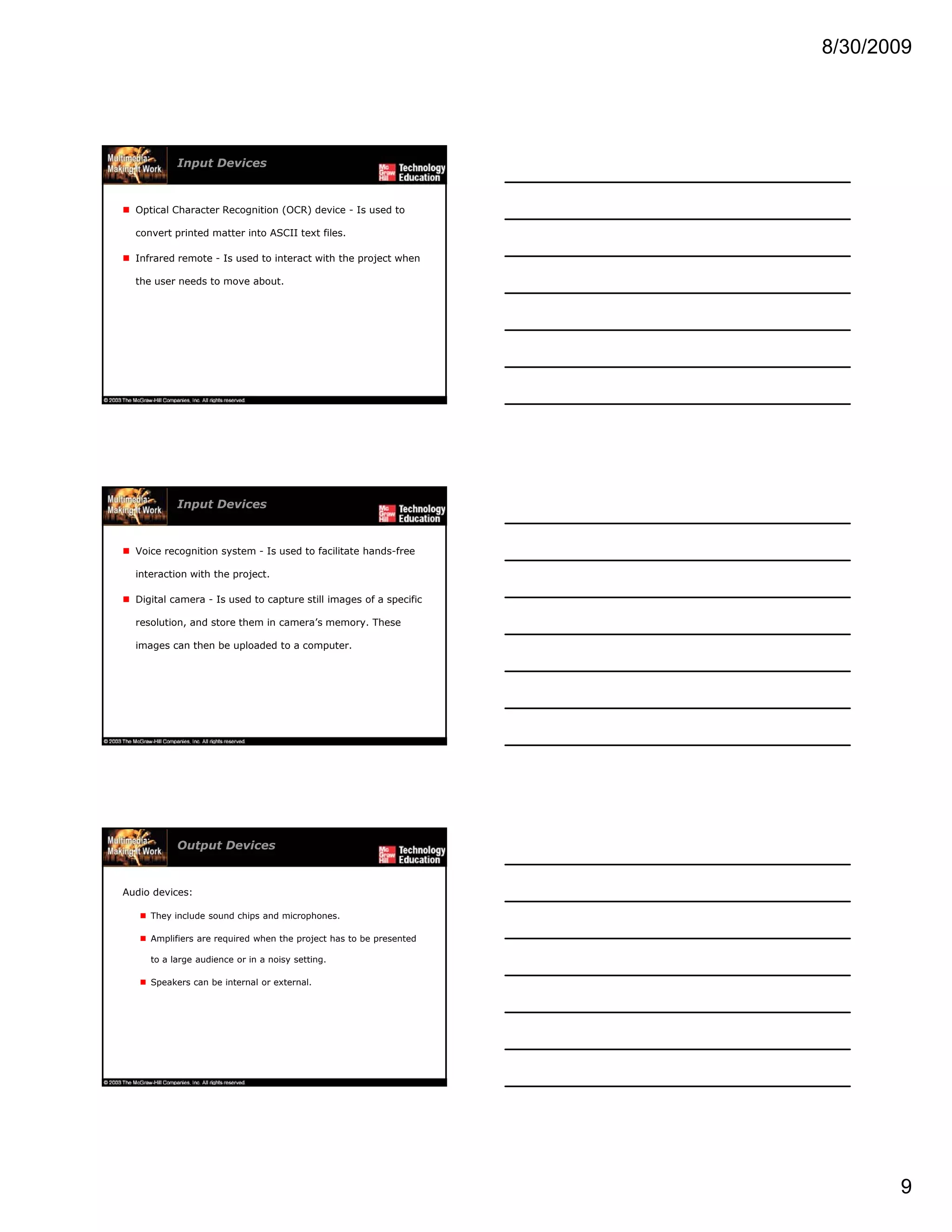8/30/2009
9
Input Devices
Optical Character Recognition (OCR) device - Is used to
convert printed matter into ASCII text files.
Infrared remote - Is used to interact with the project when
the user needs to move about.
Input Devices
Voice recognition system - Is used to facilitate hands-free
interaction with the project.
Digital camera - Is used to capture still images of a specific
resolution, and store them in camera’s memory. These
images can then be uploaded to a computer.
Output Devices
Audio devices:
They include sound chips and microphones.
Amplifiers are required when the project has to be presented
t l di i i ttito a large audience or in a noisy setting.
Speakers can be internal or external.
 