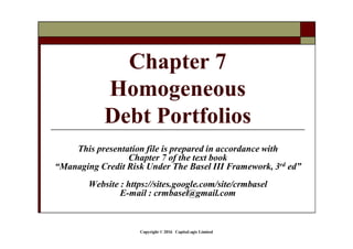 Copyright © 2016 CapitaLogic Limited
This presentation file is prepared in accordance with
Chapter 7 of the text book
“Managing Credit Risk Under The Basel III Framework, 3rd ed”
Website : https://sites.google.com/site/crmbasel
E-mail : crmbasel@gmail.com
Chapter 7
Homogeneous
Debt Portfolios
 