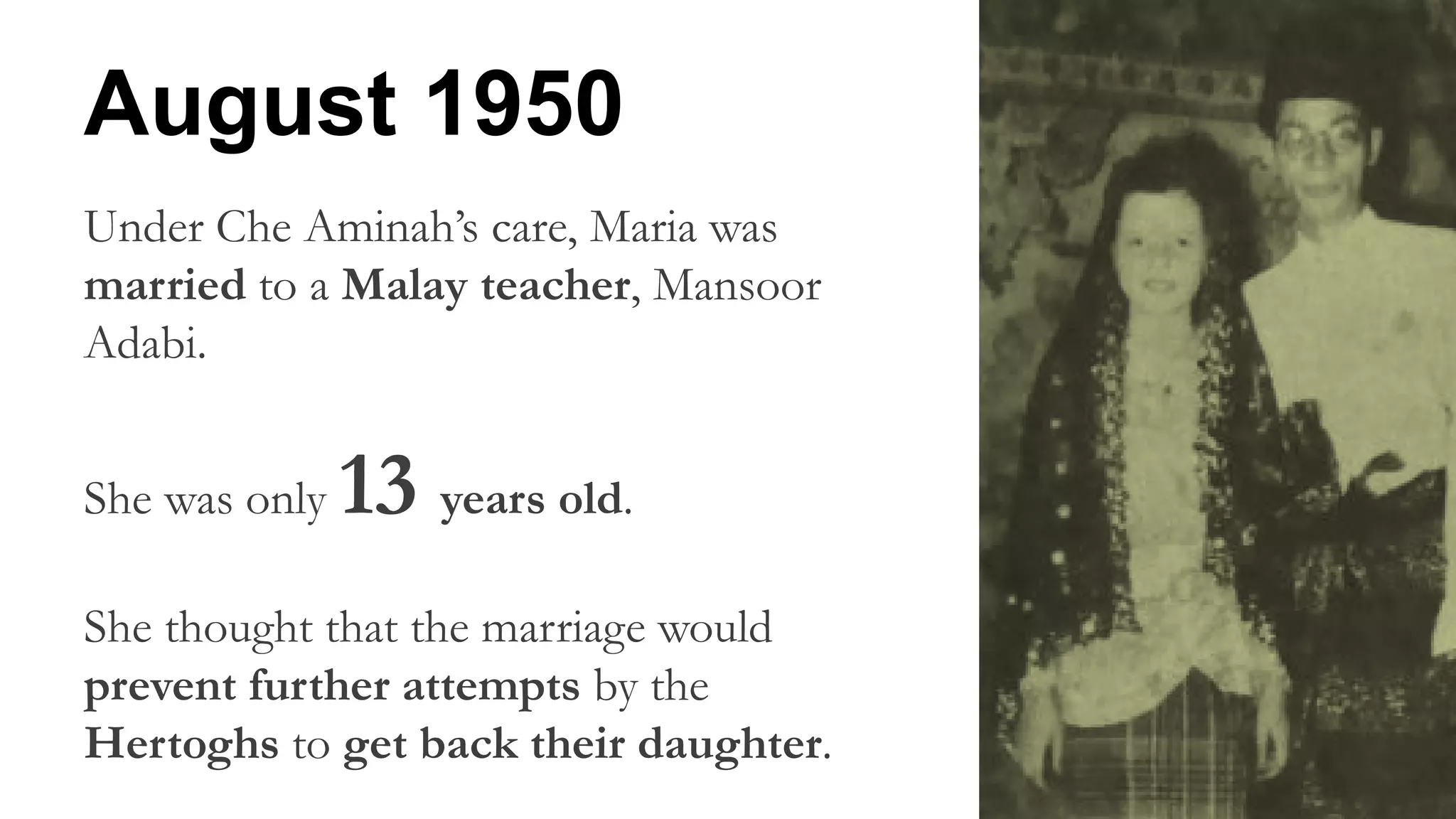 Under Che Aminah’s care, Maria was
married to a Malay teacher, Mansoor
Adabi.
She was only 13 years old.
She thought that the marriage would
prevent further attempts by the
Hertoghs to get back their daughter.
August 1950
 