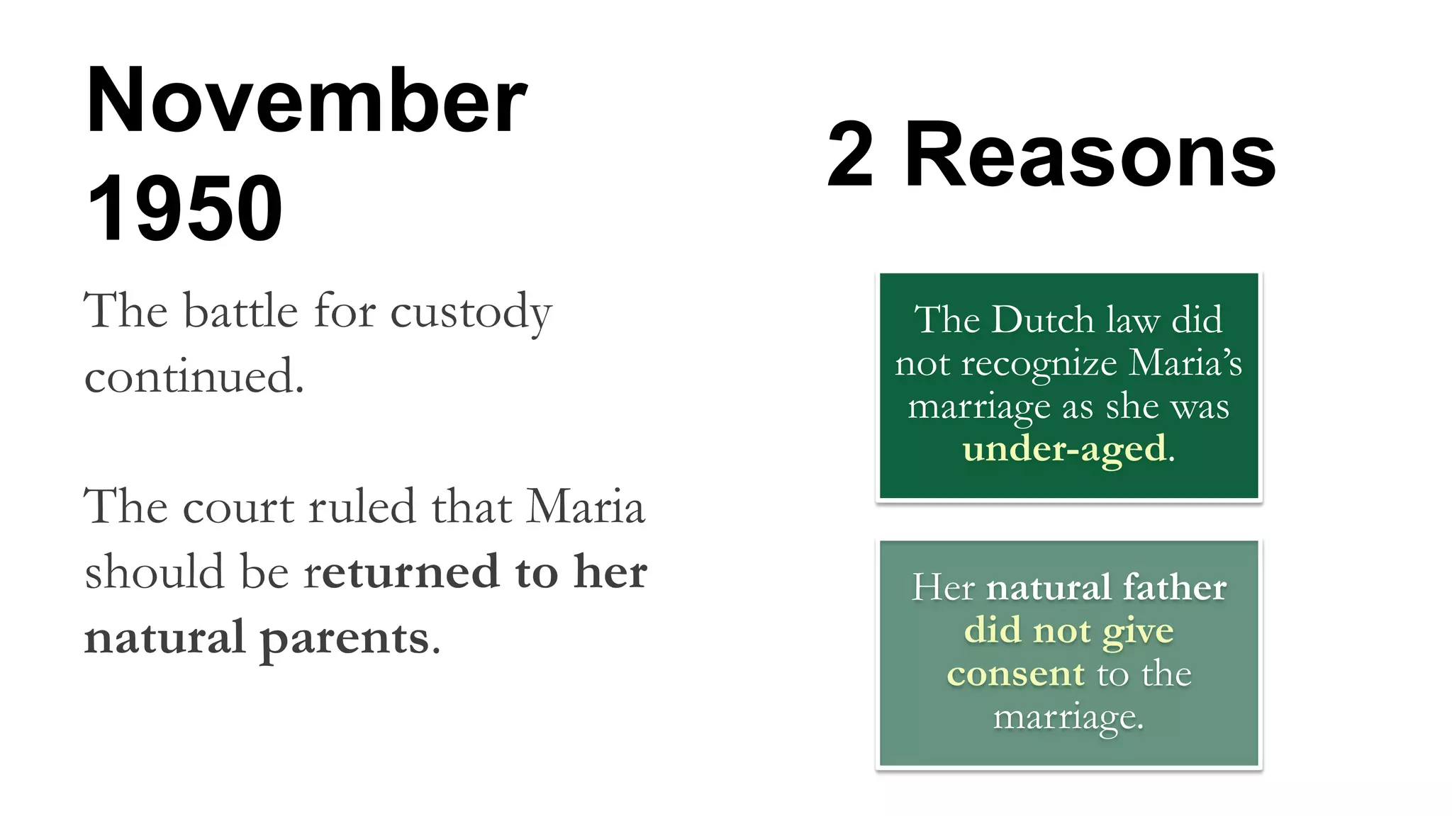 November
1950
The battle for custody
continued.
The court ruled that Maria
should be returned to her
natural parents.
The Dutch law did
not recognize Maria’s
marriage as she was
under-aged.
Her natural father
did not give
consent to the
marriage.
2 Reasons
 