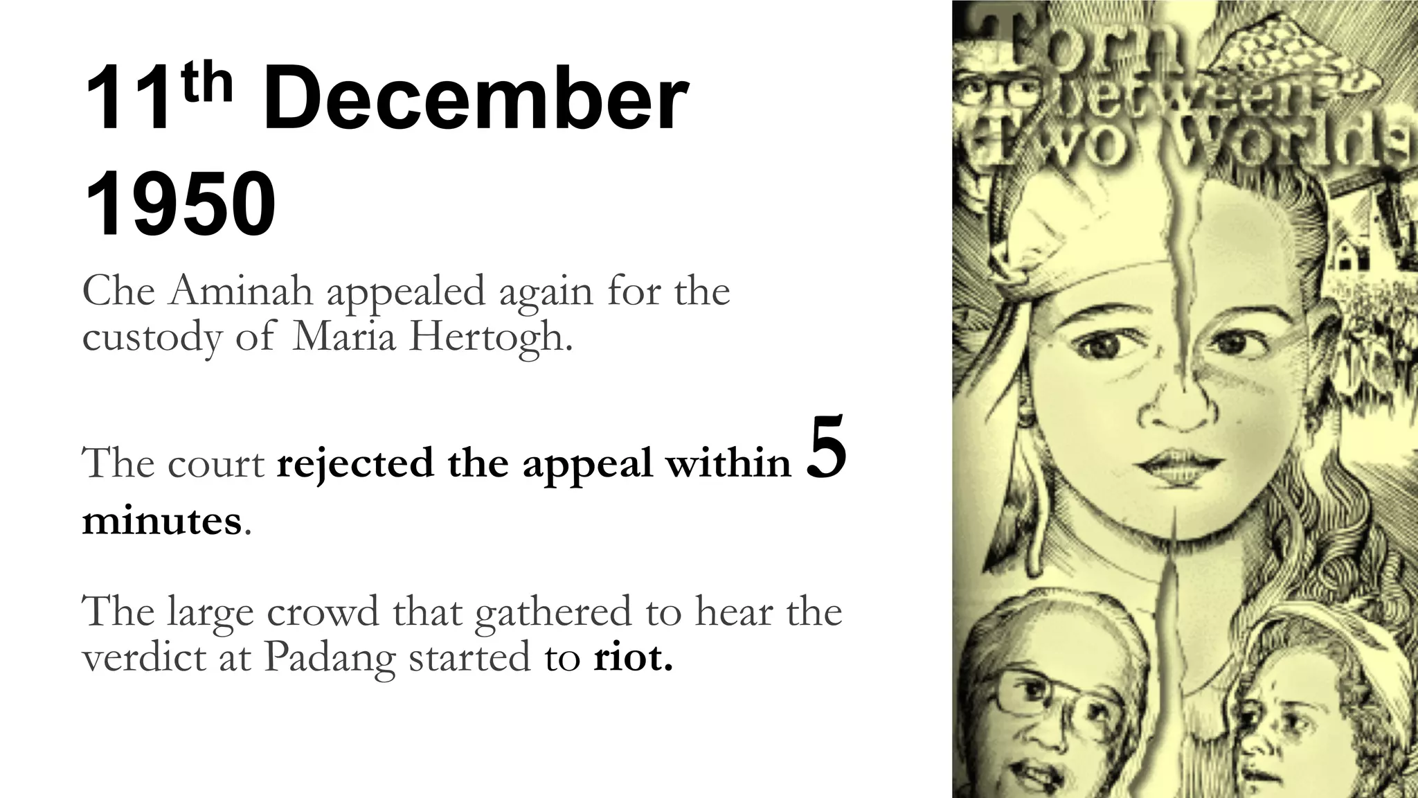 11th December
1950
Che Aminah appealed again for the
custody of Maria Hertogh.
The court rejected the appeal within 5
minutes.
The large crowd that gathered to hear the
verdict at Padang started to riot.
 