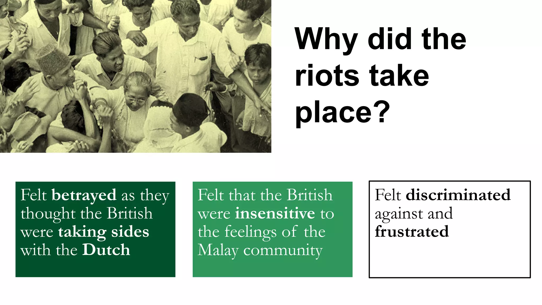Why did the
riots take
place?
Felt betrayed as they
thought the British
were taking sides
with the Dutch
Felt that the British
were insensitive to
the feelings of the
Malay community
Felt discriminated
against and
frustrated
 