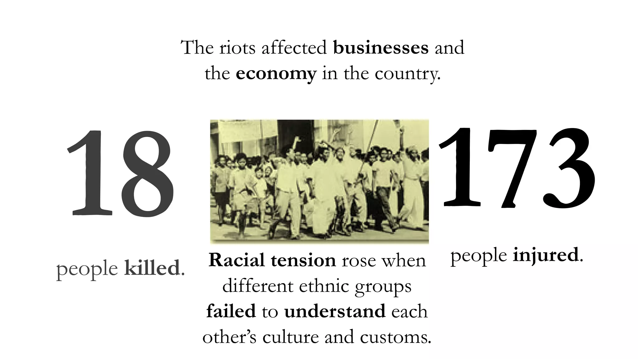 Racial tension rose when
different ethnic groups
failed to understand each
other’s culture and customs.
18people killed.
173people injured.
The riots affected businesses and
the economy in the country.
 