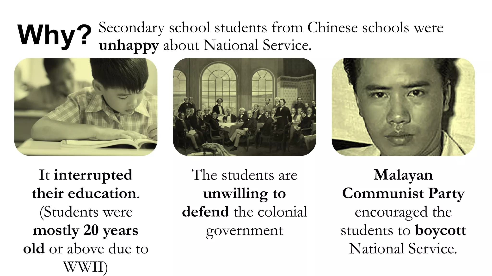 It interrupted
their education.
(Students were
mostly 20 years
old or above due to
WWII)
The students are
unwilling to
defend the colonial
government
Malayan
Communist Party
encouraged the
students to boycott
National Service.
Why? Secondary school students from Chinese schools were
unhappy about National Service.
 