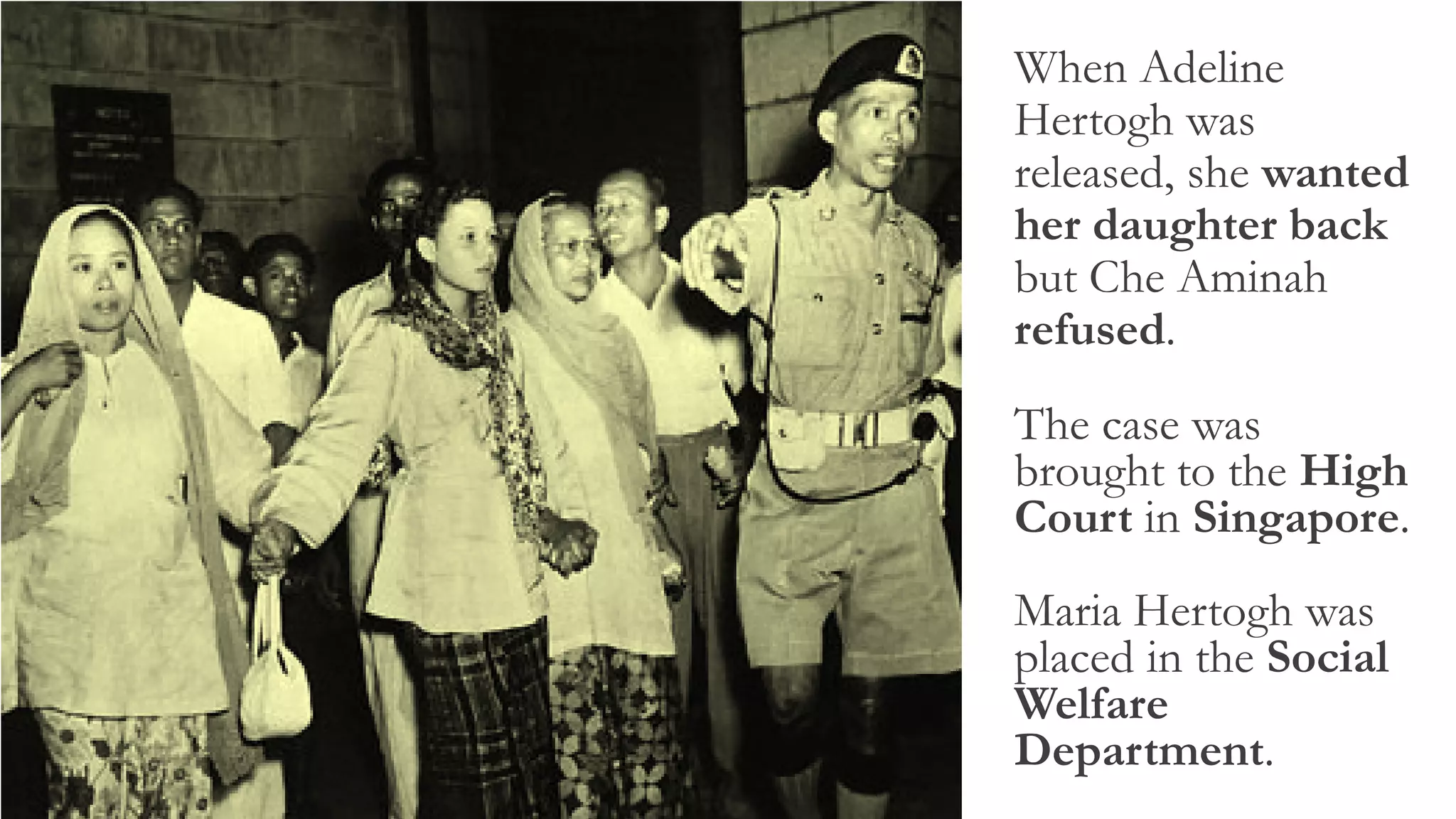 When Adeline
Hertogh was
released, she wanted
her daughter back
but Che Aminah
refused.
The case was
brought to the High
Court in Singapore.
Maria Hertogh was
placed in the Social
Welfare
Department.
 