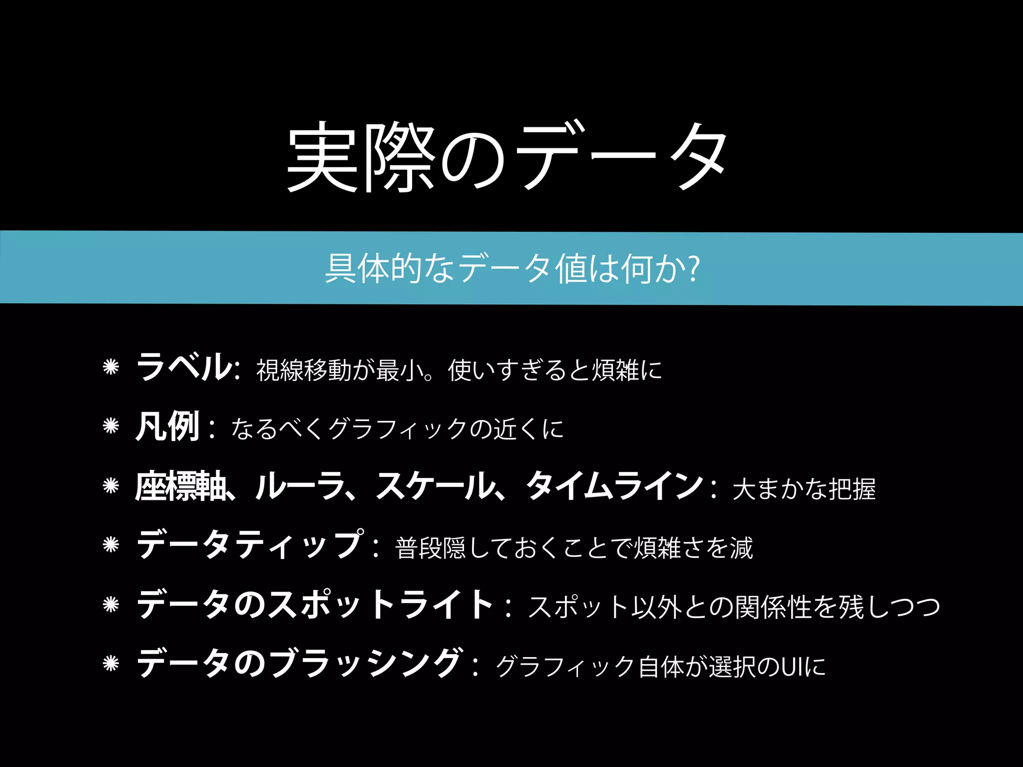 実際のデータ
          具体的なデータ値は何か?

ラベル:    視線移動が最小。使いすぎると煩雑に

凡例 :   なるべくグラフィックの近くに

座標軸、ルーラ、スケール、タイムライン :       大まかな把握

データティップ :    普段隠しておくことで煩雑さを減

データのスポットライト :      スポット以外との関係性を残しつつ

データのブラッシング :      グラフィック自体が選択のUIに
 