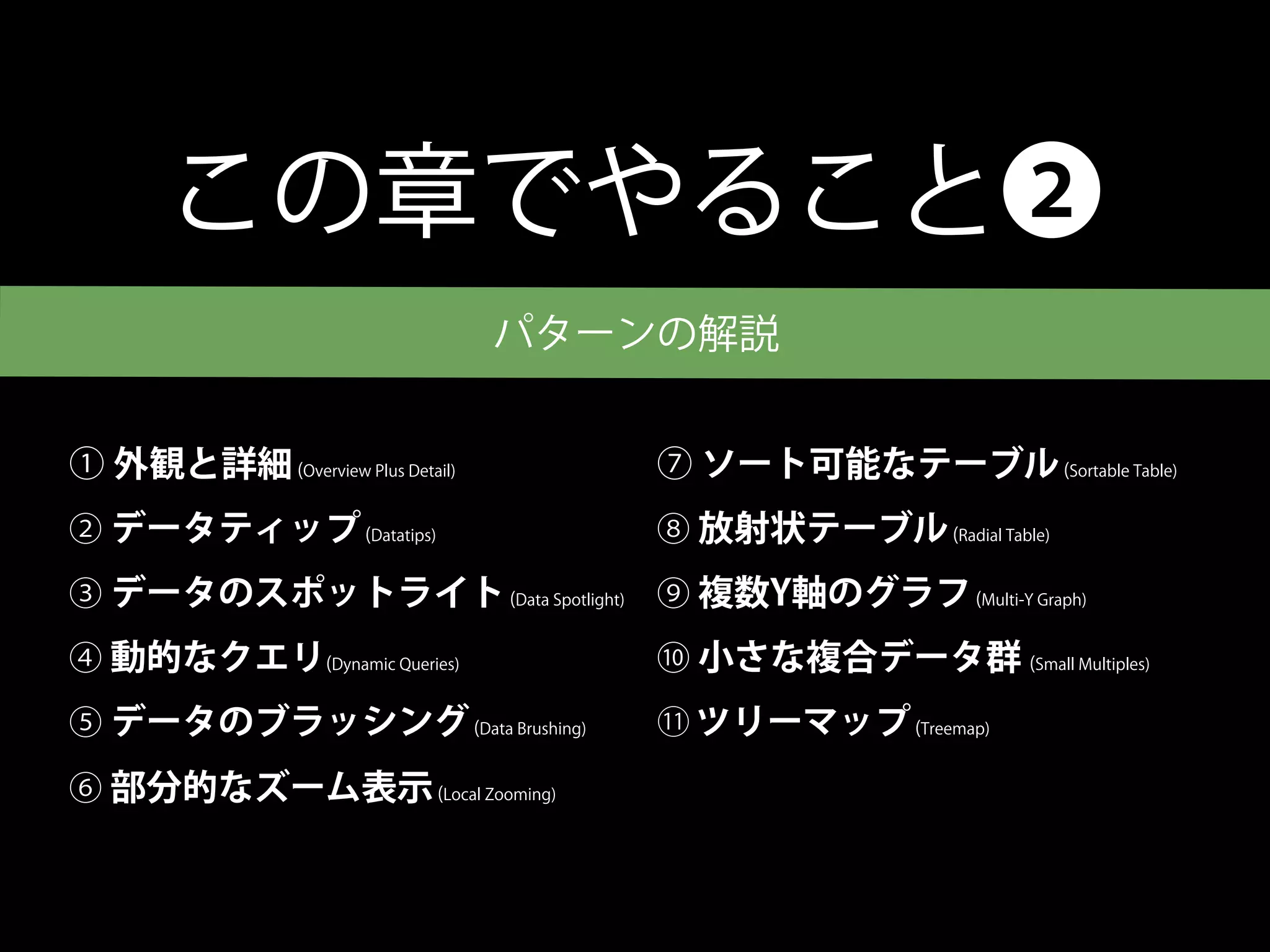 この章でやること❷
                                 パターンの解説


① 外観と詳細 (Overview Plus Detail)       ⑦ ソート可能なテーブル (Sortable Table)
② データティップ (Datatips)                 ⑧ 放射状テーブル (Radial Table)
③ データのスポットライト (Data Spotlight) ⑨ 複数Y軸のグラフ (Multi-Y Graph)
④ 動的なクエリ(Dynamic Queries)            ⑩ 小さな複合データ群 (Small Multiples)
⑤ データのブラッシング (Data Brushing)         11   ツリーマップ (Treemap)
⑥ 部分的なズーム表示 (Local Zooming)
 