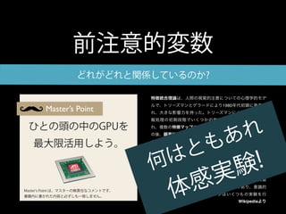 前注意的変数
                   どれがどれと関係しているのか?

                                    特徴統合理論は、人間の視覚的注意についての心理学的モデ
                                    ルで、トリーズマンとゲラードにより1980年代初頭に発表さ
        Master’s Point              れ、大きな影響力を持った。トリーズマンによれば、視覚情
                                    報処理の初期段階でいくつかの単純な視覚的特徴が処理さ

 ひとの頭の中のGPUを
                                                             れ
                                    れ、複数の特徴マップ(feature maps)として表象される。そ


                                                            あ
                                    の後、顕著性マップ(saliency map)として統合を受け、興味

   最大限活用しよう。
                                       と                  も
                                    の対象となる領域へ注意を向けるためにアクセスされる。



                                      は                                 !
                                    トリーズマンは2種類の視覚探索課題を区別した；特徴探索



                                    何                                 験
                                    (feature search)と結合探索(conjunction search)である。特




                                                      実
                                    徴探索は、初期的(primitive)な特徴で定義されるターゲット




                                                    感
                                    を、高速かつ前注意的に探索する過程である。結合探索は、




                                           体
                                    初期的な特徴の結合によって定義されるターゲットの探索
                                    で、逐次的に行われる。結合探索はより低速であり、意識的
Master s Point は、マスターの無責任なコメントです。
書籍内に書かれた内容と必ずしも一致しません。              な注意を必要とする。トリーズマンはいくつもの実験を行
                                                                      Wikipediaより
 