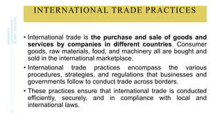 INTERNATIONAL TRADE PRACTICES
1 3
BWSB5053
CONTEMPORARY
ISLAMIC
BANKING
• International trade is the purchase and sale of goods and
services by companies in different countries. Consumer
goods, raw materials, food, and machinery all are bought and
sold in the international marketplace.
• International trade practices encompass the various
procedures, strategies, and regulations that businesses and
governments follow to conduct trade across borders.
• These practices ensure that international trade is conducted
efficiently, securely, and in compliance with local and
international laws.
 