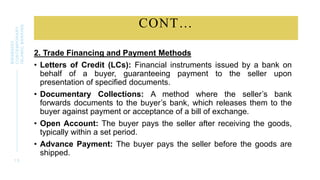 CONT…
2. Trade Financing and Payment Methods
• Letters of Credit (LCs): Financial instruments issued by a bank on
behalf of a buyer, guaranteeing payment to the seller upon
presentation of specified documents.
• Documentary Collections: A method where the seller’s bank
forwards documents to the buyer’s bank, which releases them to the
buyer against payment or acceptance of a bill of exchange.
• Open Account: The buyer pays the seller after receiving the goods,
typically within a set period.
• Advance Payment: The buyer pays the seller before the goods are
shipped.
1 5
BWSB5053
CONTEMPORARY
ISLAMIC
BANKING
 