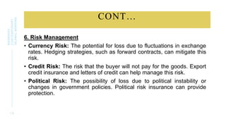 CONT…
6. Risk Management
• Currency Risk: The potential for loss due to fluctuations in exchange
rates. Hedging strategies, such as forward contracts, can mitigate this
risk.
• Credit Risk: The risk that the buyer will not pay for the goods. Export
credit insurance and letters of credit can help manage this risk.
• Political Risk: The possibility of loss due to political instability or
changes in government policies. Political risk insurance can provide
protection.
1 9
BWSB5053
CONTEMPORARY
ISLAMIC
BANKING
 
