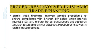 PROCEDURES INVOLVED IN ISLAMIC
TRADE FINANCING
• Islamic trade financing involves various procedures to
ensure compliance with Shariah principles, which prohibit
interest (riba) and ensure that all transactions are based on
tangible assets and ethical practices. Procedures involved in
Islamic trade financing:
2 1
BWSB5053
CONTEMPORARY
ISLAMIC
BANKING
 