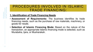 PROCEDURES INVOLVED IN ISLAMIC
TRADE FINANCING:
1. Identification of Trade Financing Needs
• Assessment of Requirements: The business identifies its trade
financing needs, such as the purchase of raw materials, machinery, or
goods for resale.
• Selection of Islamic Financing Mode: Based on the nature of the
transaction, an appropriate Islamic financing mode is selected, such as
Murabaha, Ijara, or Musharakah.
2 2
BWSB5053
CONTEMPORARY
ISLAMIC
BANKING
 