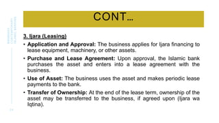 CONT…
3. Ijara (Leasing)
• Application and Approval: The business applies for Ijara financing to
lease equipment, machinery, or other assets.
• Purchase and Lease Agreement: Upon approval, the Islamic bank
purchases the asset and enters into a lease agreement with the
business.
• Use of Asset: The business uses the asset and makes periodic lease
payments to the bank.
• Transfer of Ownership: At the end of the lease term, ownership of the
asset may be transferred to the business, if agreed upon (Ijara wa
Iqtina).
2 4
BWSB5053
CONTEMPORARY
ISLAMIC
BANKING
 