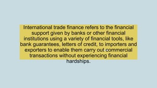 International trade finance refers to the financial
support given by banks or other financial
institutions using a variety of financial tools, like
bank guarantees, letters of credit, to importers and
exporters to enable them carry out commercial
transactions without experiencing financial
hardships.
 