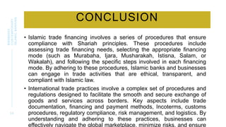 CONCLUSION
• Islamic trade financing involves a series of procedures that ensure
compliance with Shariah principles. These procedures include
assessing trade financing needs, selecting the appropriate financing
mode (such as Murabaha, Ijara, Musharakah, Istisna, Salam, or
Wakalah), and following the specific steps involved in each financing
mode. By adhering to these procedures, Islamic banks and businesses
can engage in trade activities that are ethical, transparent, and
compliant with Islamic law.
• International trade practices involve a complex set of procedures and
regulations designed to facilitate the smooth and secure exchange of
goods and services across borders. Key aspects include trade
documentation, financing and payment methods, Incoterms, customs
procedures, regulatory compliance, risk management, and logistics. By
understanding and adhering to these practices, businesses can
effectively navigate the global marketplace, minimize risks, and ensure
3 0
BWSB5053
CONTEMPORARY
ISLAMIC
BANKING
 