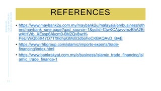 REFERENCES
• https://www.maybank2u.com.my/maybank2u/malaysia/en/business/oth
ers/maybank_sme.page?gad_source=1&gclid=CjwKCAjwvvmzBhA2Ei
wAtHVrb_XEssp6Akcm9-0M2Qv8wrH-
PeUiWiQb6X47O7TfXldhpGMd03dbohoCKBAQAvD_BwE
• https://www.rhbgroup.com/islamic/imports-exports/trade-
financing/index.html
• https://www.bankrakyat.com.my/c/business/islamic_trade_financing/isl
amic_trade_finance-1
3 3
BWSB5053
CONTEMPORARY
ISLAMIC
BANKING
 
