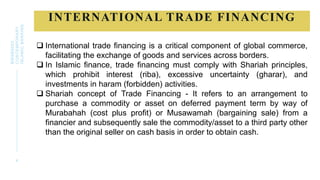 INTERNATIONAL TRADE FINANCING
4
BWSB5053
CONTEMPORARY
ISLAMIC
BANKING
 International trade financing is a critical component of global commerce,
facilitating the exchange of goods and services across borders.
 In Islamic finance, trade financing must comply with Shariah principles,
which prohibit interest (riba), excessive uncertainty (gharar), and
investments in haram (forbidden) activities.
 Shariah concept of Trade Financing - It refers to an arrangement to
purchase a commodity or asset on deferred payment term by way of
Murabahah (cost plus profit) or Musawamah (bargaining sale) from a
financier and subsequently sale the commodity/asset to a third party other
than the original seller on cash basis in order to obtain cash.
 