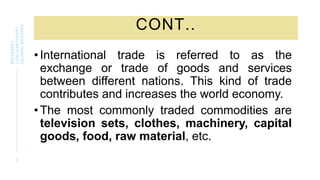 CONT..
•International trade is referred to as the
exchange or trade of goods and services
between different nations. This kind of trade
contributes and increases the world economy.
•The most commonly traded commodities are
television sets, clothes, machinery, capital
goods, food, raw material, etc.
5
BWSB5053
CONTEMPORARY
ISLAMIC
BANKING
 
