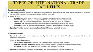 TYPES OF INTERNATIONAL TRADE
FACILITIES
1. Letter of Credit (LC)
• Description: A Letter of Credit is a written commitment from a bank to pay the seller a specified amount provided
that the seller meets the terms and conditions set forth in the LC.
• Types of LCs:
• Sight LC: Payment is made immediately upon presentation of compliant documents.
• Usance LC: Payment is made at a future date, providing credit terms to the buyer.
• Revolving LC: Can be reused for multiple transactions up to a certain limit and period.
• Standby LC: Acts as a guarantee of payment in case of non-performance by the buyer.
• Benefits: Provides payment assurance to sellers and financing options to buyers.
2. Bank Guarantees
• Description: A bank guarantee is a promise by the bank to cover a loss if the buyer or seller fails to meet
contractual obligations.
• Types of Bank Guarantees:
• Performance Guarantee: Ensures that the seller fulfills the terms of the contract.
• Advance Payment Guarantee: Protects the buyer’s advance payment if the seller fails to deliver.
• Bid Bond: Assures that the bidder will undertake the contract if awarded.
• Benefits: Enhances the credibility of businesses and provides security in trade transactions.
9
BWSB5053
CONTEMPORARY
ISLAMIC
BANKING
 
