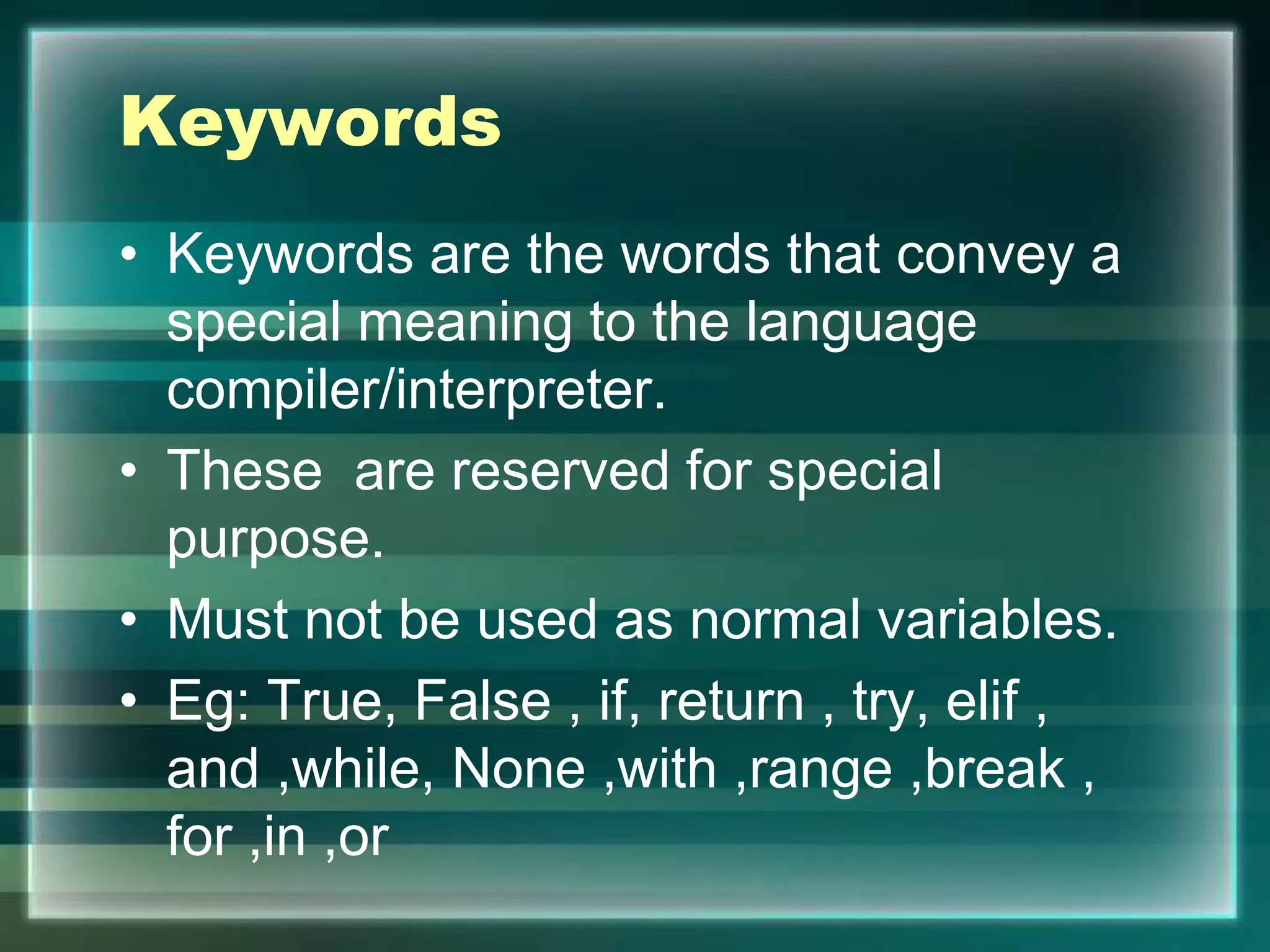 Keywords
• Keywords are the words that convey a
special meaning to the language
compiler/interpreter.
• These are reserved for special
purpose.
• Must not be used as normal variables.
• Eg: True, False , if, return , try, elif ,
and ,while, None ,with ,range ,break ,
for ,in ,or
 