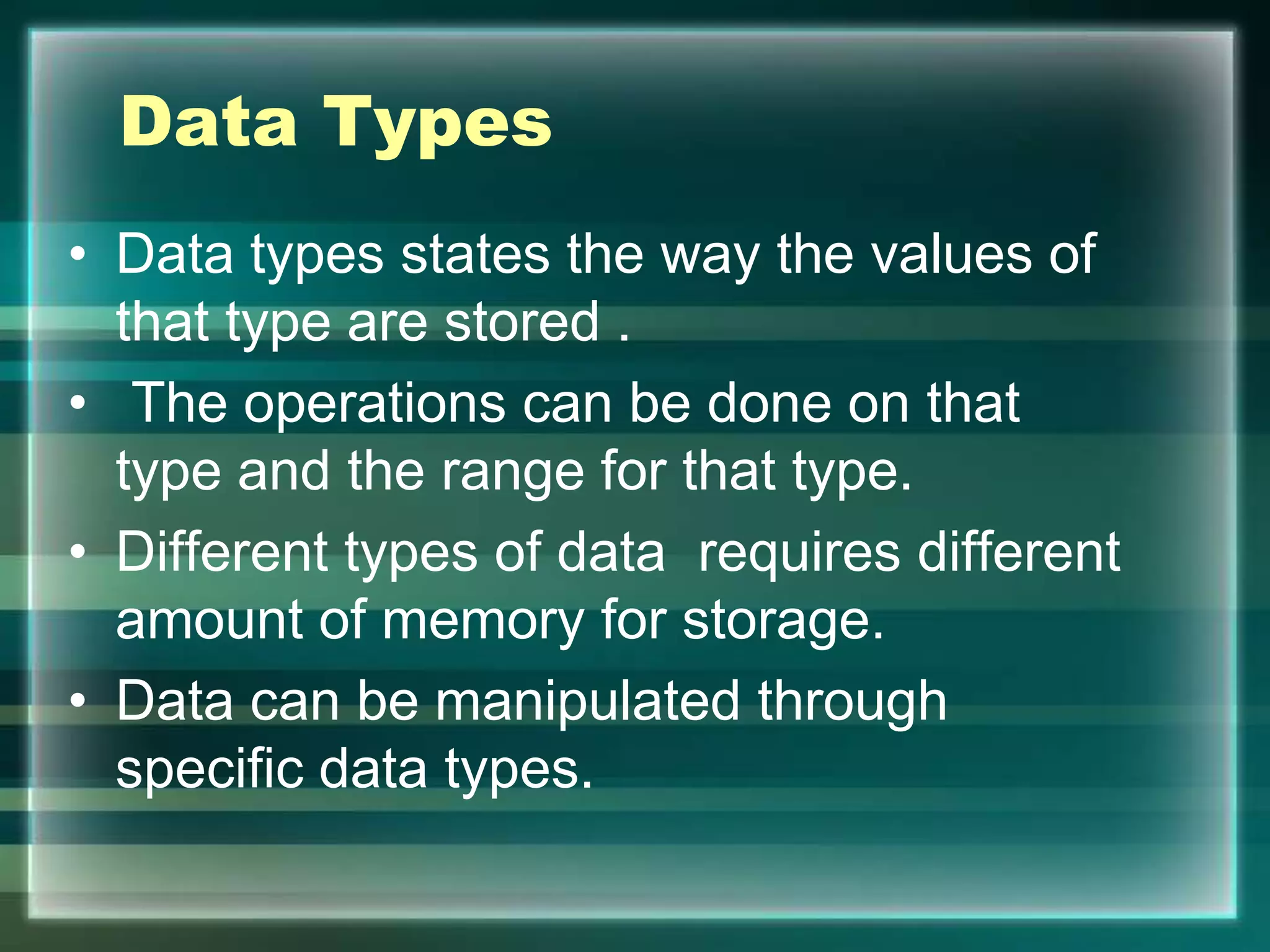 Data Types
• Data types states the way the values of
that type are stored .
• The operations can be done on that
type and the range for that type.
• Different types of data requires different
amount of memory for storage.
• Data can be manipulated through
specific data types.
 