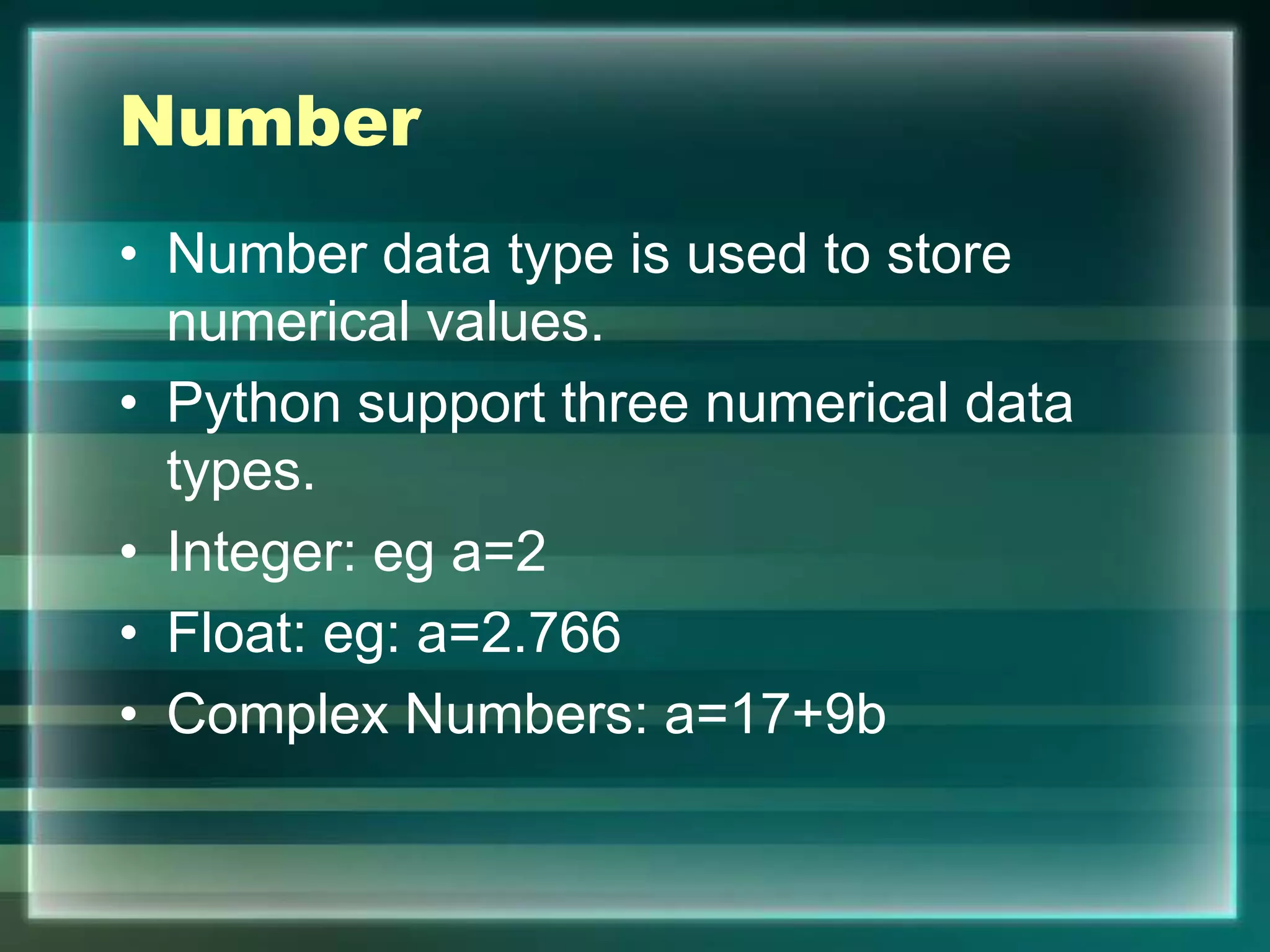Number
• Number data type is used to store
numerical values.
• Python support three numerical data
types.
• Integer: eg a=2
• Float: eg: a=2.766
• Complex Numbers: a=17+9b
 