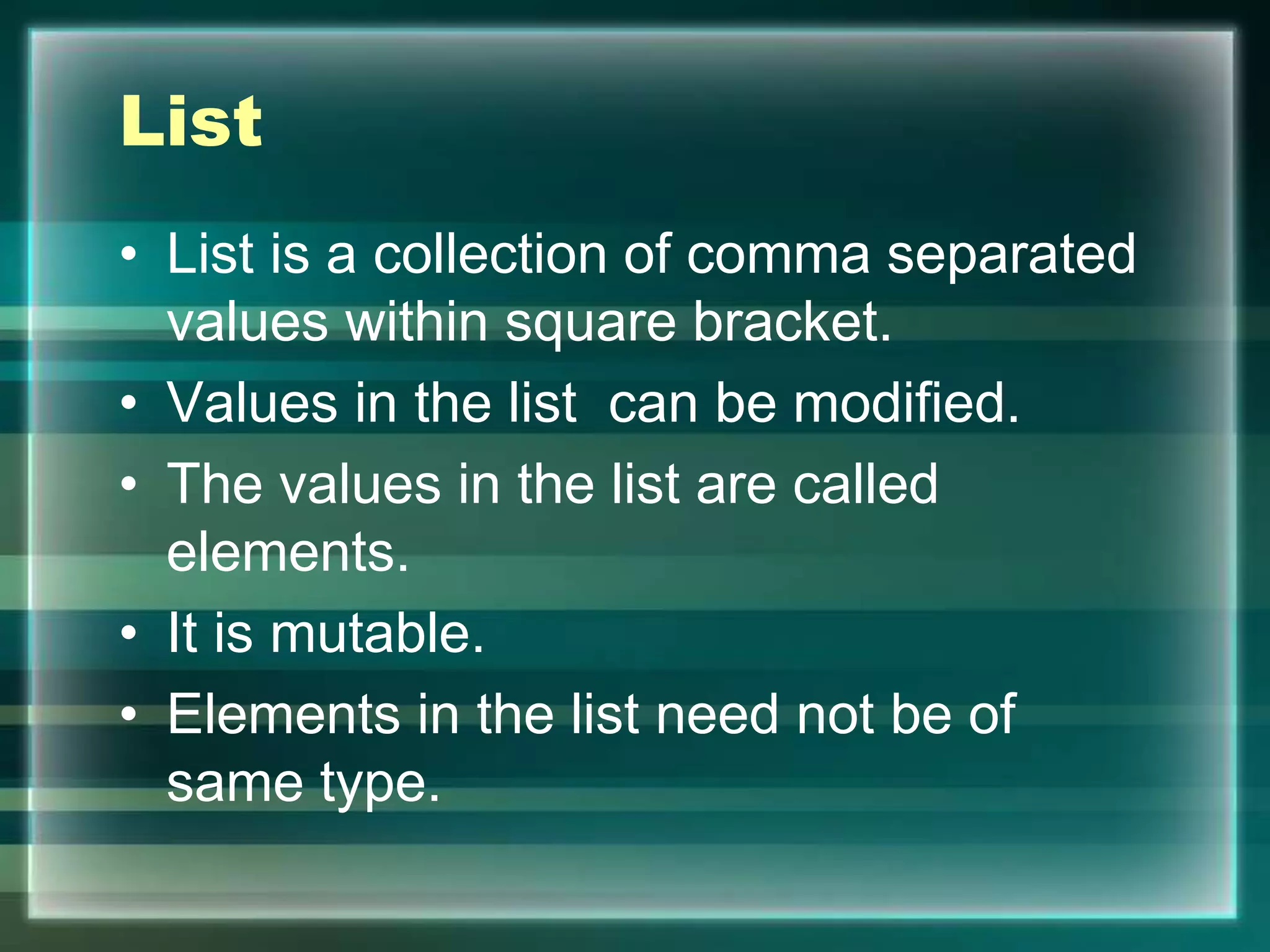 List
• List is a collection of comma separated
values within square bracket.
• Values in the list can be modified.
• The values in the list are called
elements.
• It is mutable.
• Elements in the list need not be of
same type.
 