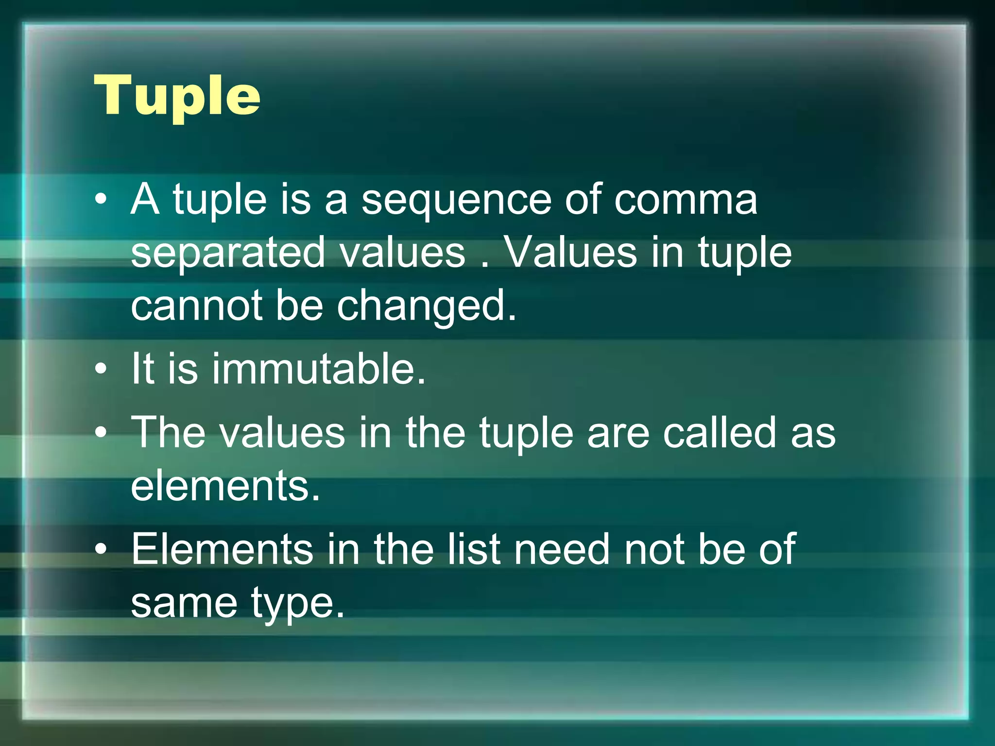 Tuple
• A tuple is a sequence of comma
separated values . Values in tuple
cannot be changed.
• It is immutable.
• The values in the tuple are called as
elements.
• Elements in the list need not be of
same type.
 