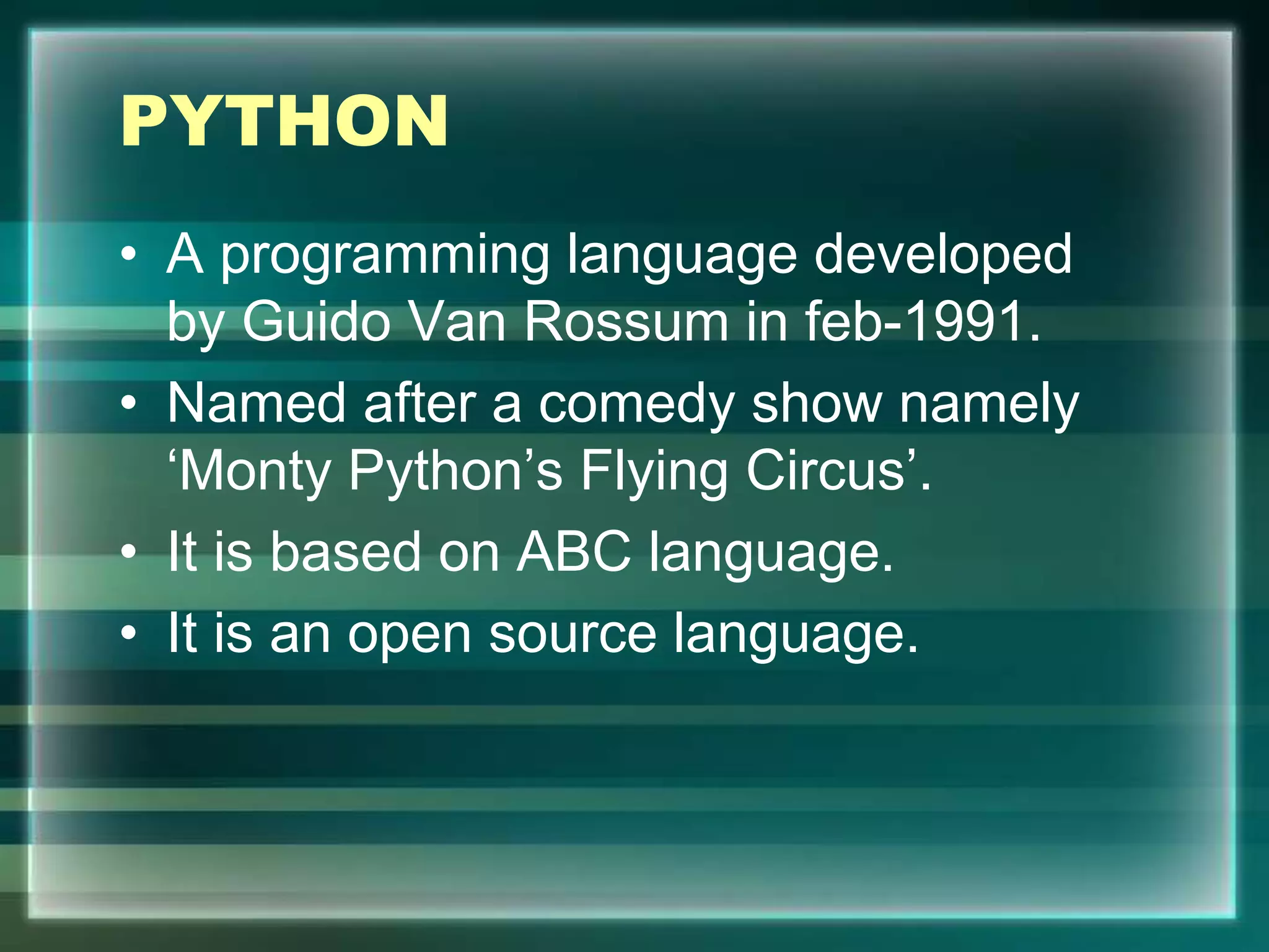 PYTHON
• A programming language developed
by Guido Van Rossum in feb-1991.
• Named after a comedy show namely
‘Monty Python’s Flying Circus’.
• It is based on ABC language.
• It is an open source language.
 