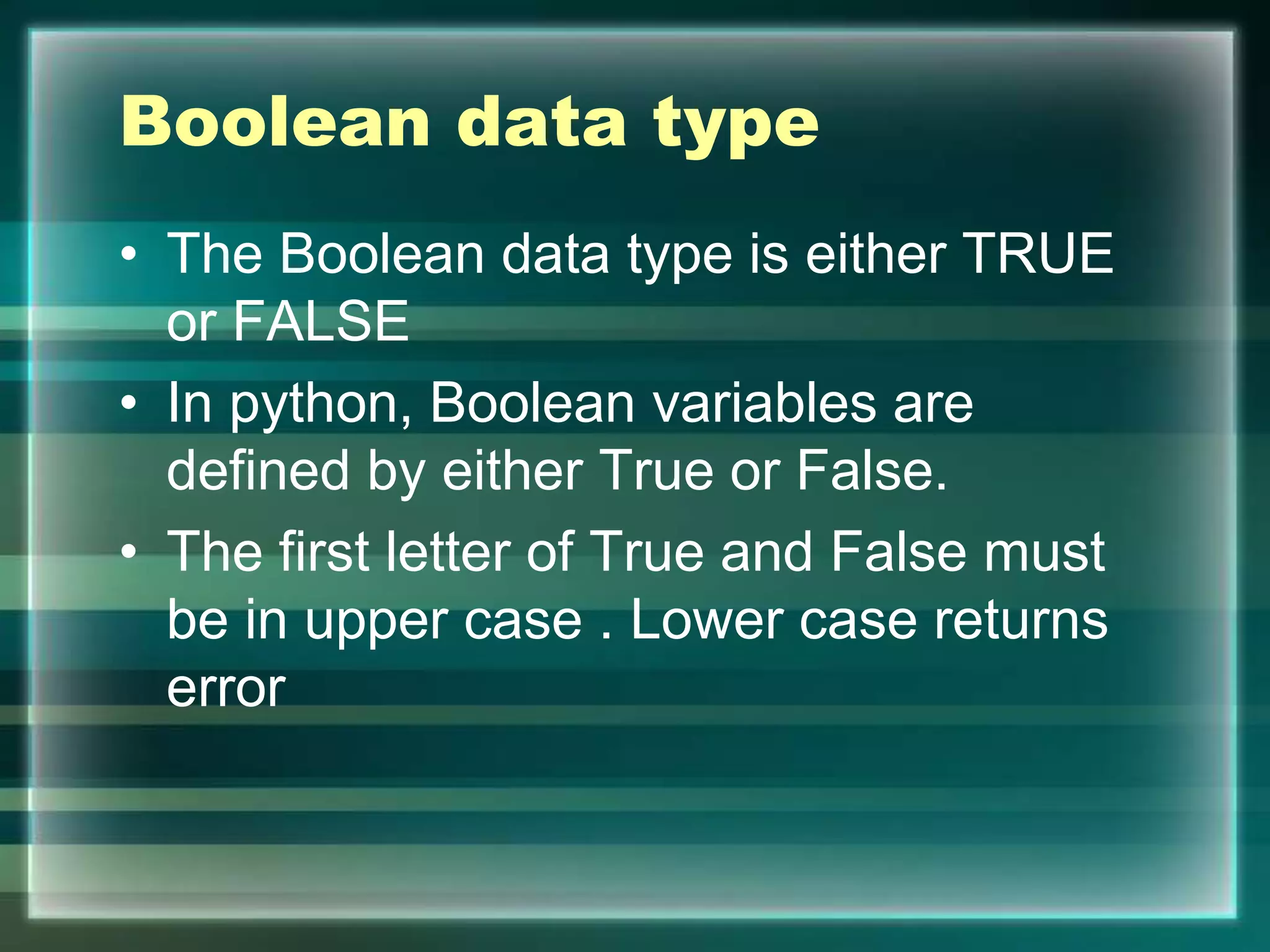 Boolean data type
• The Boolean data type is either TRUE
or FALSE
• In python, Boolean variables are
defined by either True or False.
• The first letter of True and False must
be in upper case . Lower case returns
error
 