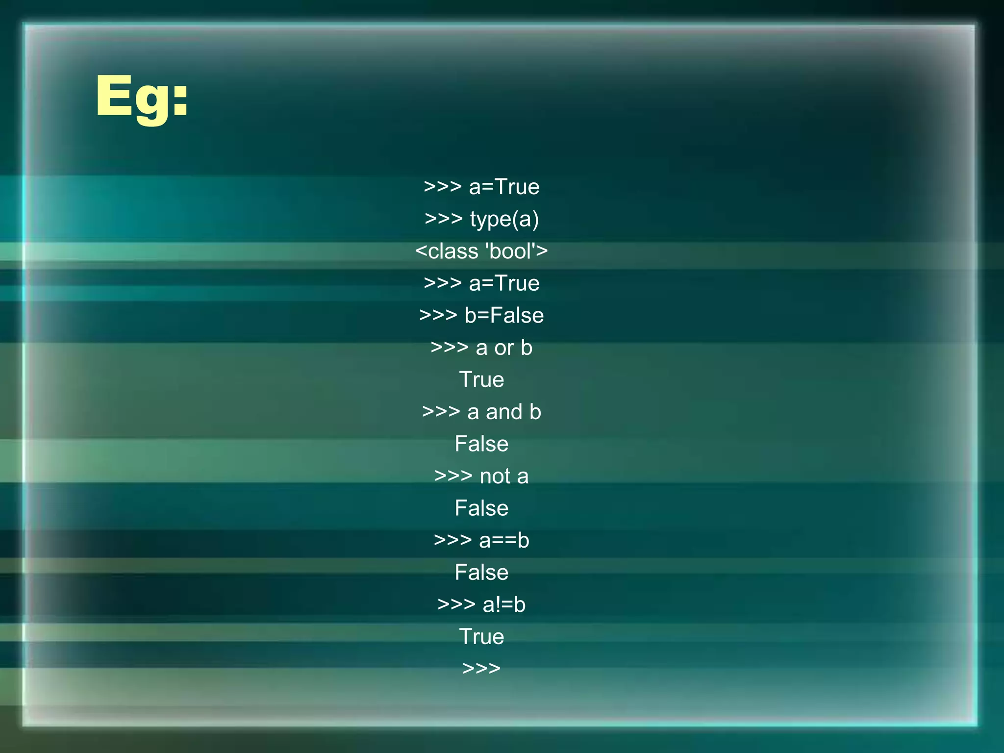Eg:
>>> a=True
>>> type(a)
<class 'bool'>
>>> a=True
>>> b=False
>>> a or b
True
>>> a and b
False
>>> not a
False
>>> a==b
False
>>> a!=b
True
>>>
 