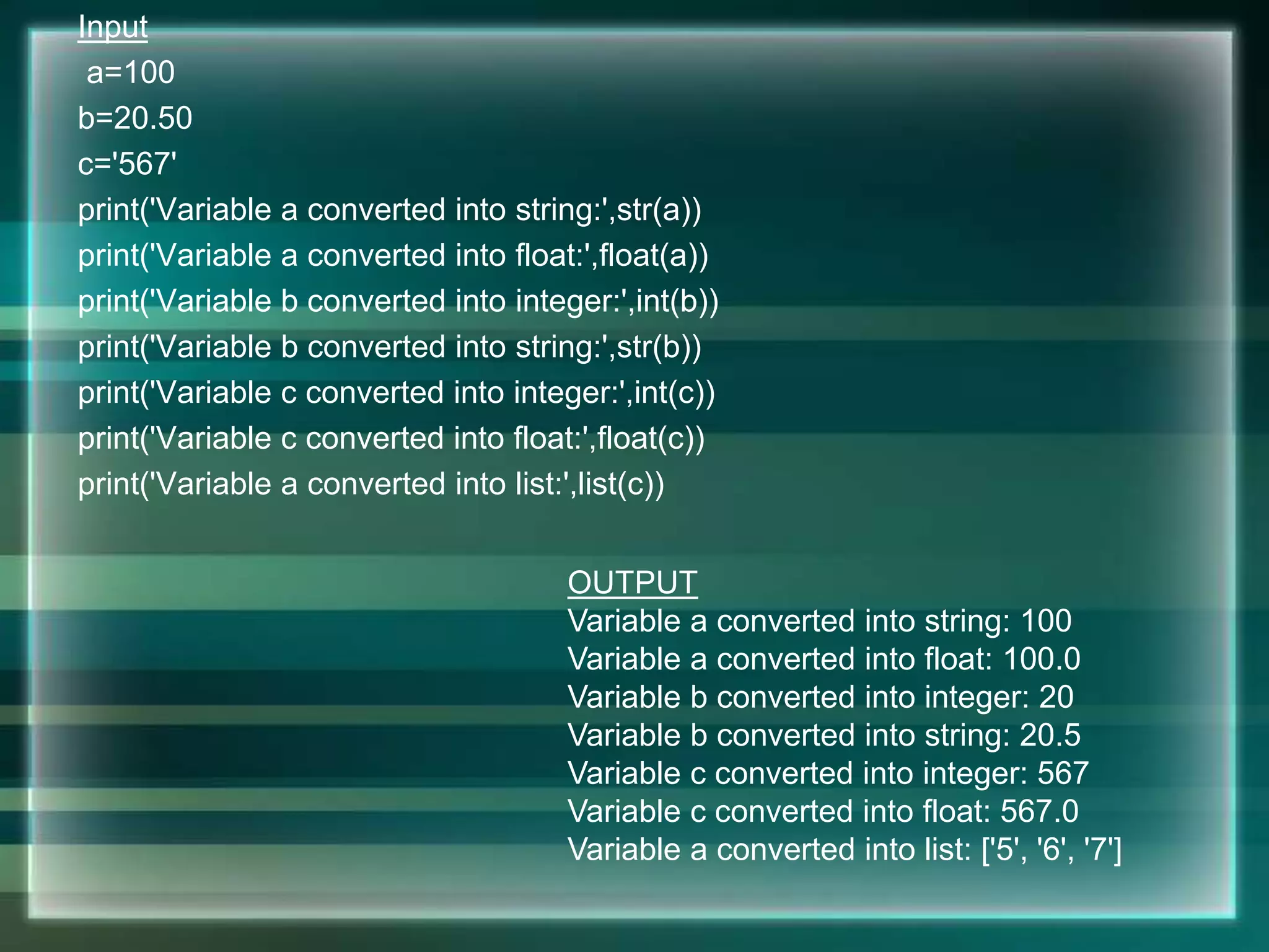 Input
a=100
b=20.50
c='567'
print('Variable a converted into string:',str(a))
print('Variable a converted into float:',float(a))
print('Variable b converted into integer:',int(b))
print('Variable b converted into string:',str(b))
print('Variable c converted into integer:',int(c))
print('Variable c converted into float:',float(c))
print('Variable a converted into list:',list(c))
OUTPUT
Variable a converted into string: 100
Variable a converted into float: 100.0
Variable b converted into integer: 20
Variable b converted into string: 20.5
Variable c converted into integer: 567
Variable c converted into float: 567.0
Variable a converted into list: ['5', '6', '7']
 