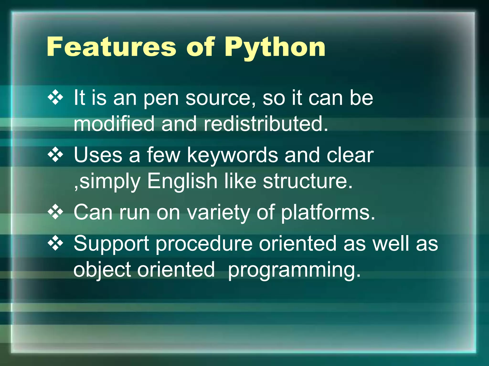 Features of Python
 It is an pen source, so it can be
modified and redistributed.
 Uses a few keywords and clear
,simply English like structure.
 Can run on variety of platforms.
 Support procedure oriented as well as
object oriented programming.
 