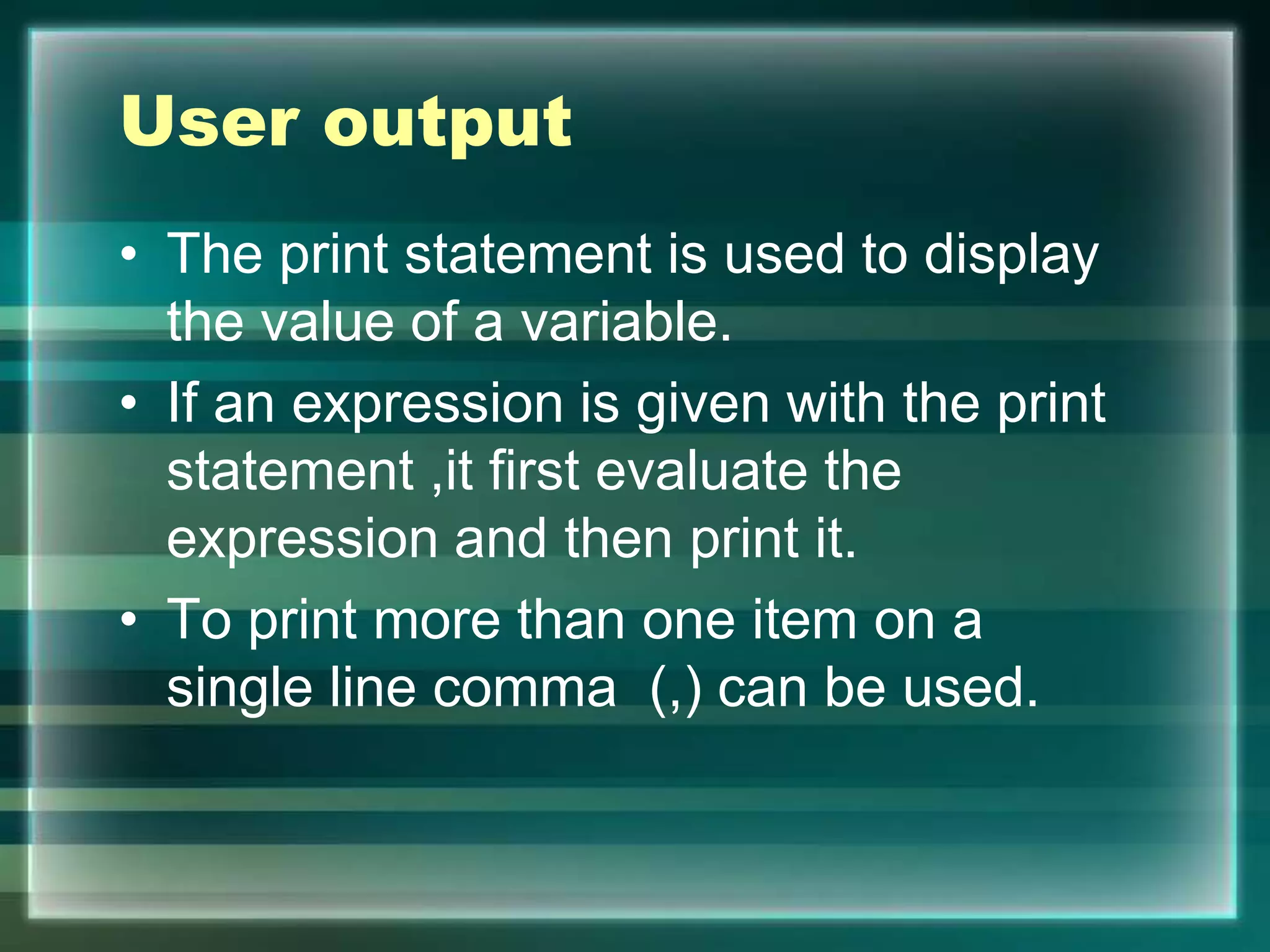 User output
• The print statement is used to display
the value of a variable.
• If an expression is given with the print
statement ,it first evaluate the
expression and then print it.
• To print more than one item on a
single line comma (,) can be used.
 