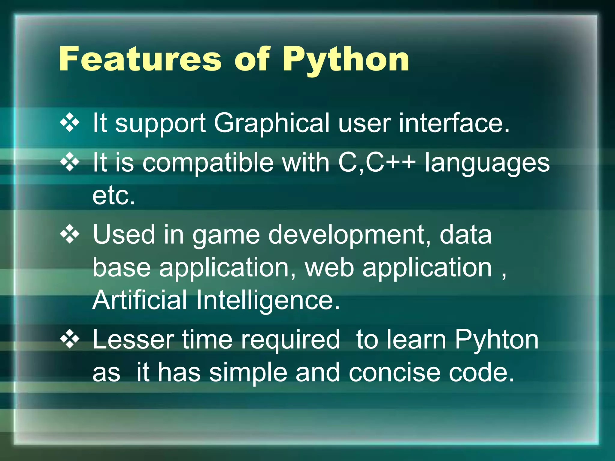 Features of Python
 It support Graphical user interface.
 It is compatible with C,C++ languages
etc.
 Used in game development, data
base application, web application ,
Artificial Intelligence.
 Lesser time required to learn Pyhton
as it has simple and concise code.
 