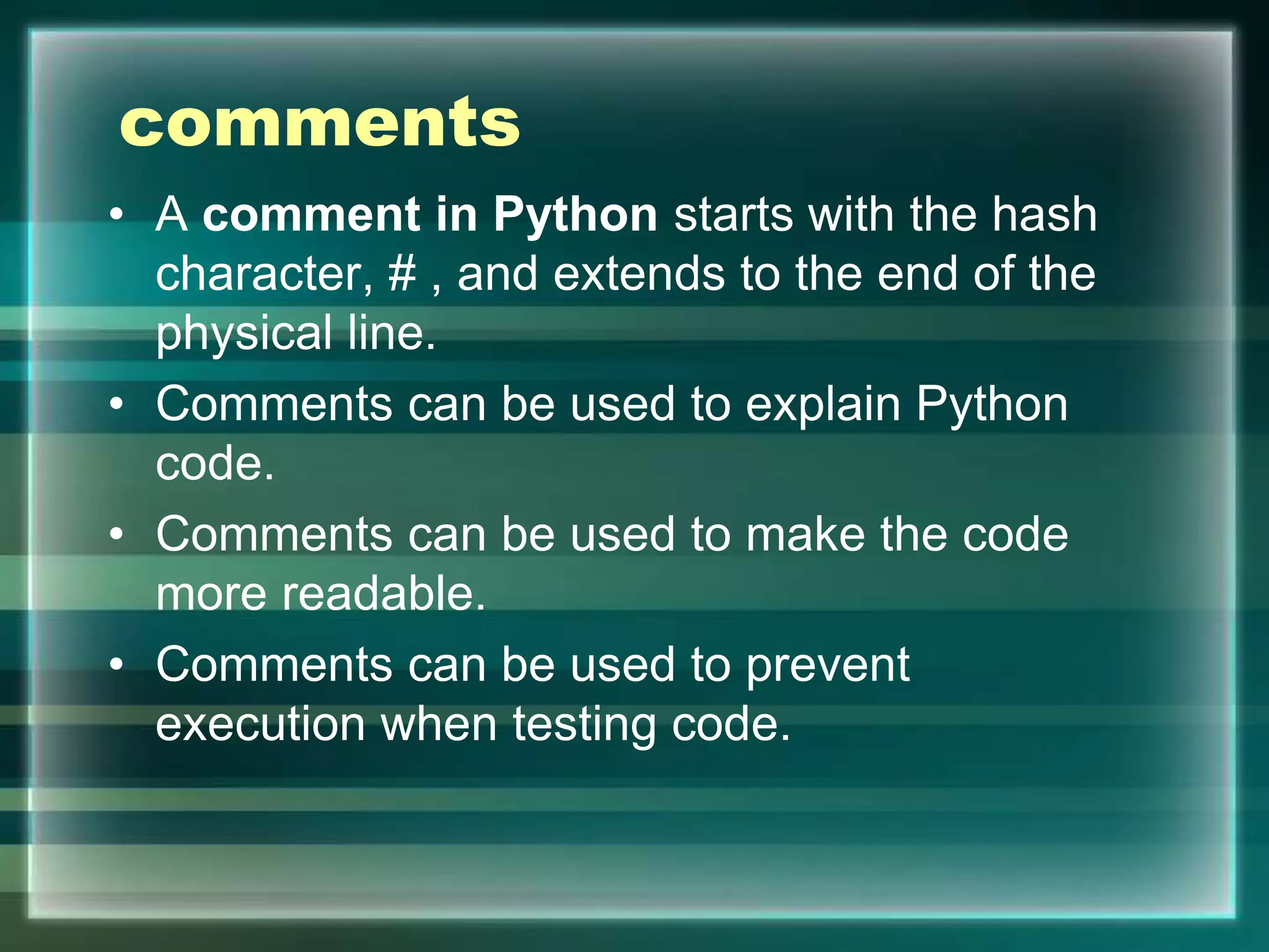 comments
• A comment in Python starts with the hash
character, # , and extends to the end of the
physical line.
• Comments can be used to explain Python
code.
• Comments can be used to make the code
more readable.
• Comments can be used to prevent
execution when testing code.
 