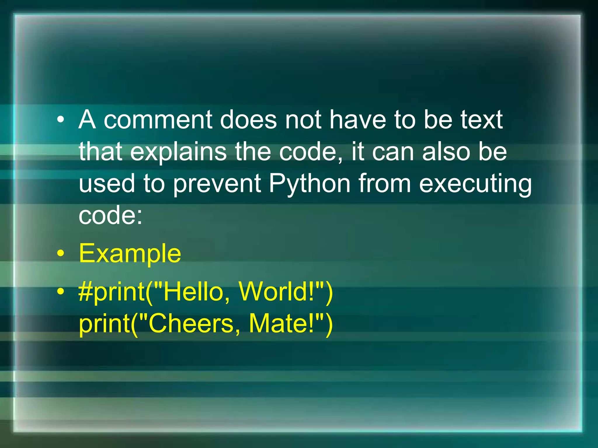 • A comment does not have to be text
that explains the code, it can also be
used to prevent Python from executing
code:
• Example
• #print("Hello, World!")
print("Cheers, Mate!")
 