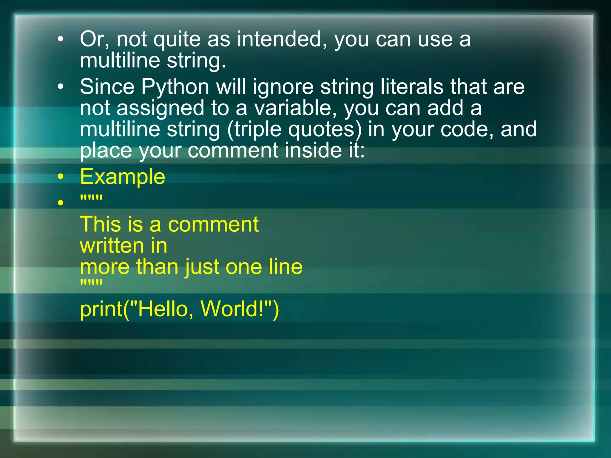 • Or, not quite as intended, you can use a
multiline string.
• Since Python will ignore string literals that are
not assigned to a variable, you can add a
multiline string (triple quotes) in your code, and
place your comment inside it:
• Example
• """
This is a comment
written in
more than just one line
"""
print("Hello, World!")
 