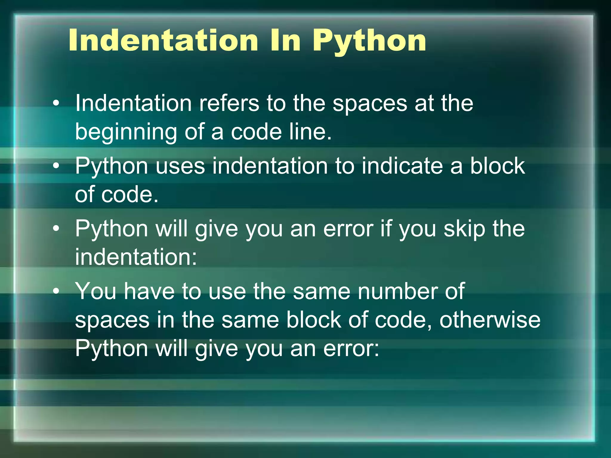 Indentation In Python
• Indentation refers to the spaces at the
beginning of a code line.
• Python uses indentation to indicate a block
of code.
• Python will give you an error if you skip the
indentation:
• You have to use the same number of
spaces in the same block of code, otherwise
Python will give you an error:
 