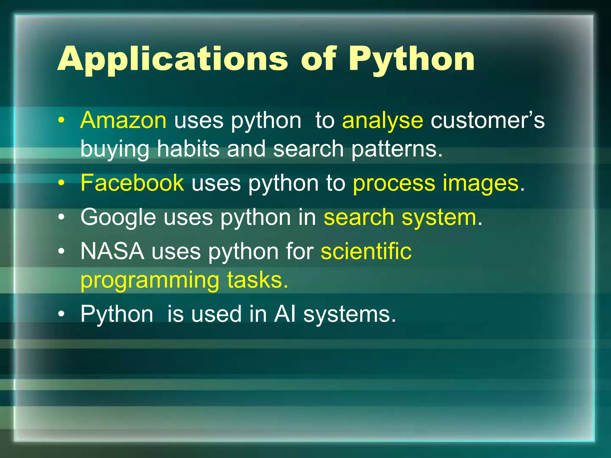 Applications of Python
• Amazon uses python to analyse customer’s
buying habits and search patterns.
• Facebook uses python to process images.
• Google uses python in search system.
• NASA uses python for scientific
programming tasks.
• Python is used in AI systems.
 