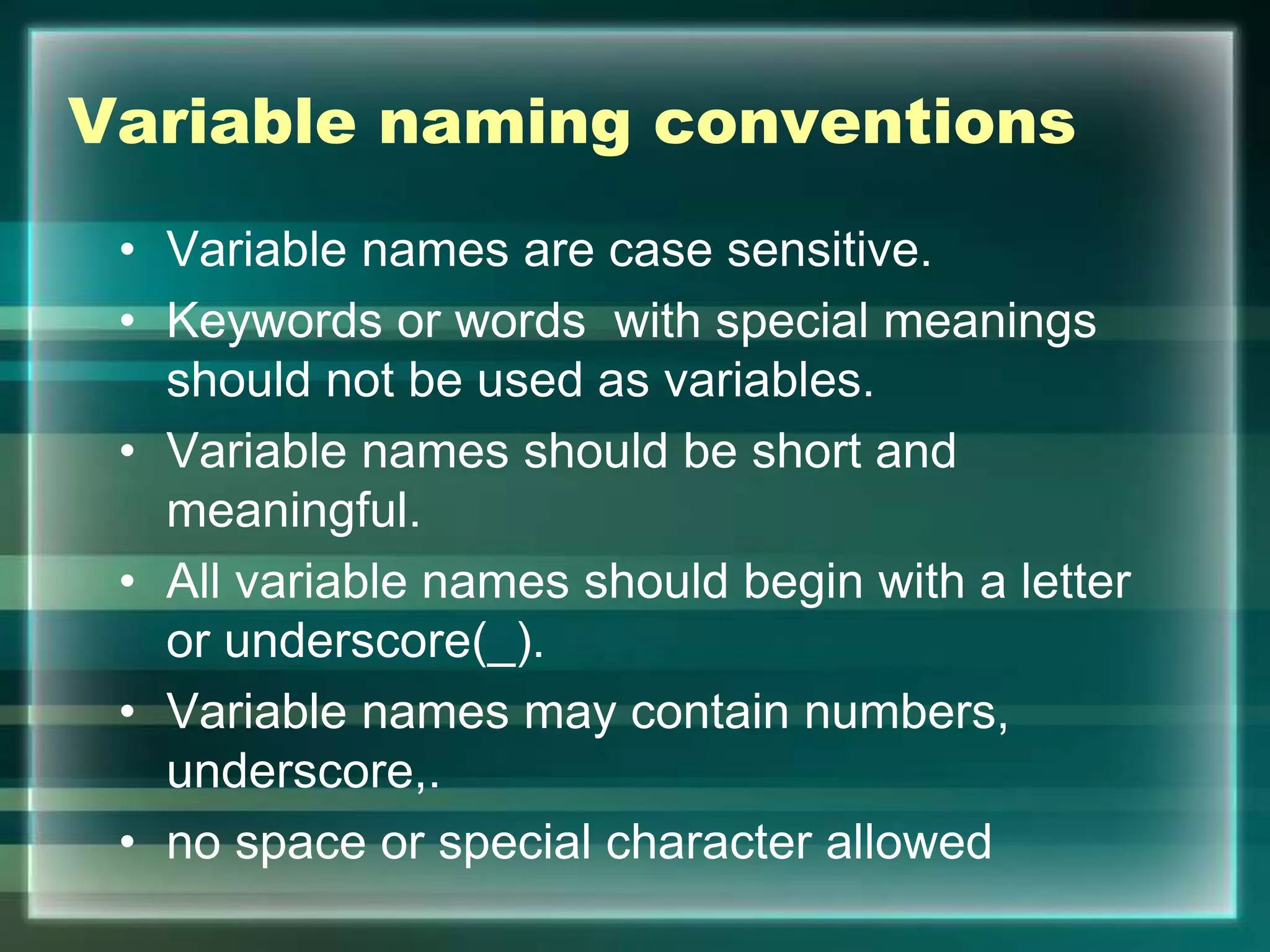 Variable naming conventions
• Variable names are case sensitive.
• Keywords or words with special meanings
should not be used as variables.
• Variable names should be short and
meaningful.
• All variable names should begin with a letter
or underscore(_).
• Variable names may contain numbers,
underscore,.
• no space or special character allowed
 