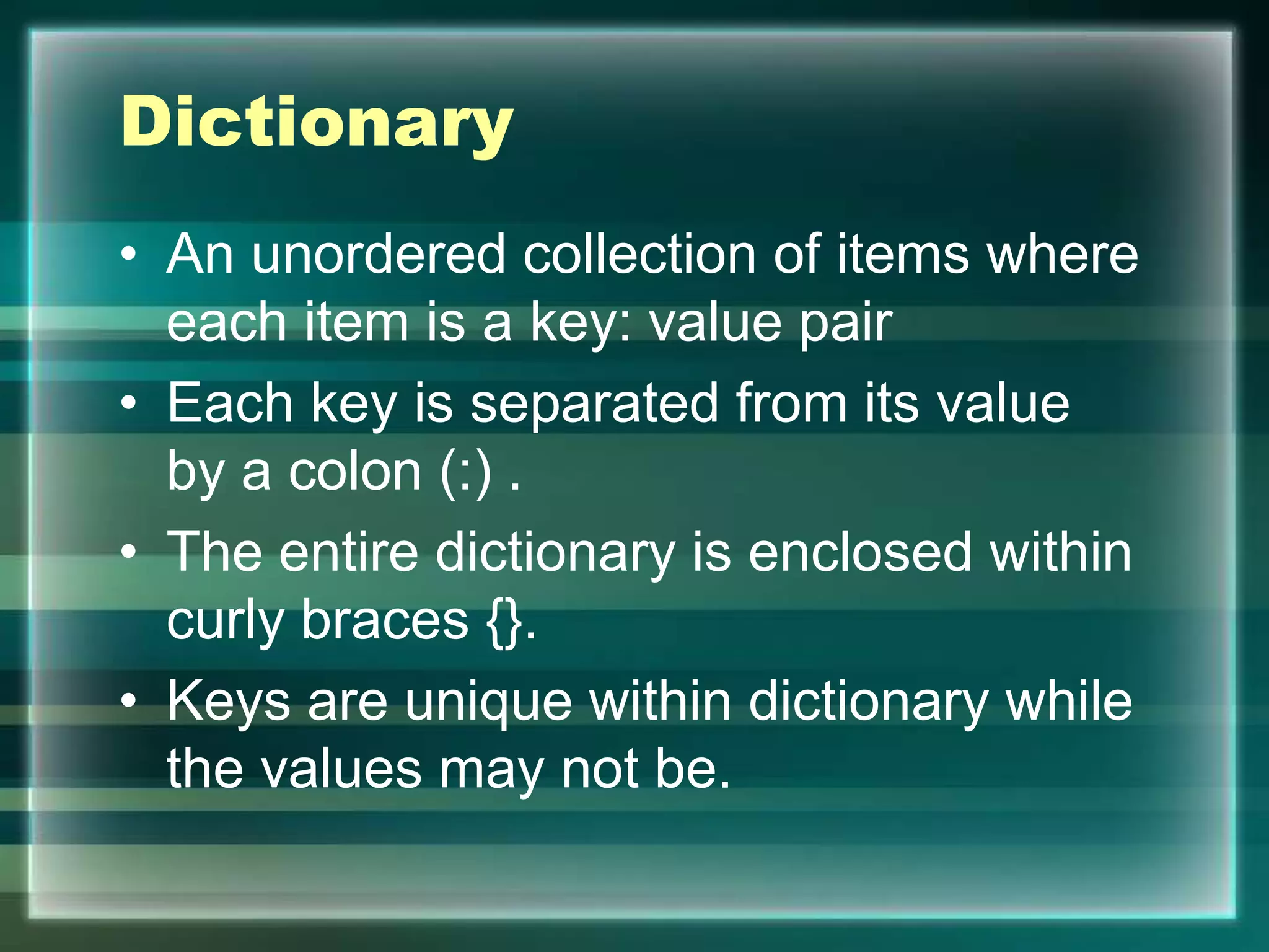 Dictionary
• An unordered collection of items where
each item is a key: value pair
• Each key is separated from its value
by a colon (:) .
• The entire dictionary is enclosed within
curly braces {}.
• Keys are unique within dictionary while
the values may not be.
 