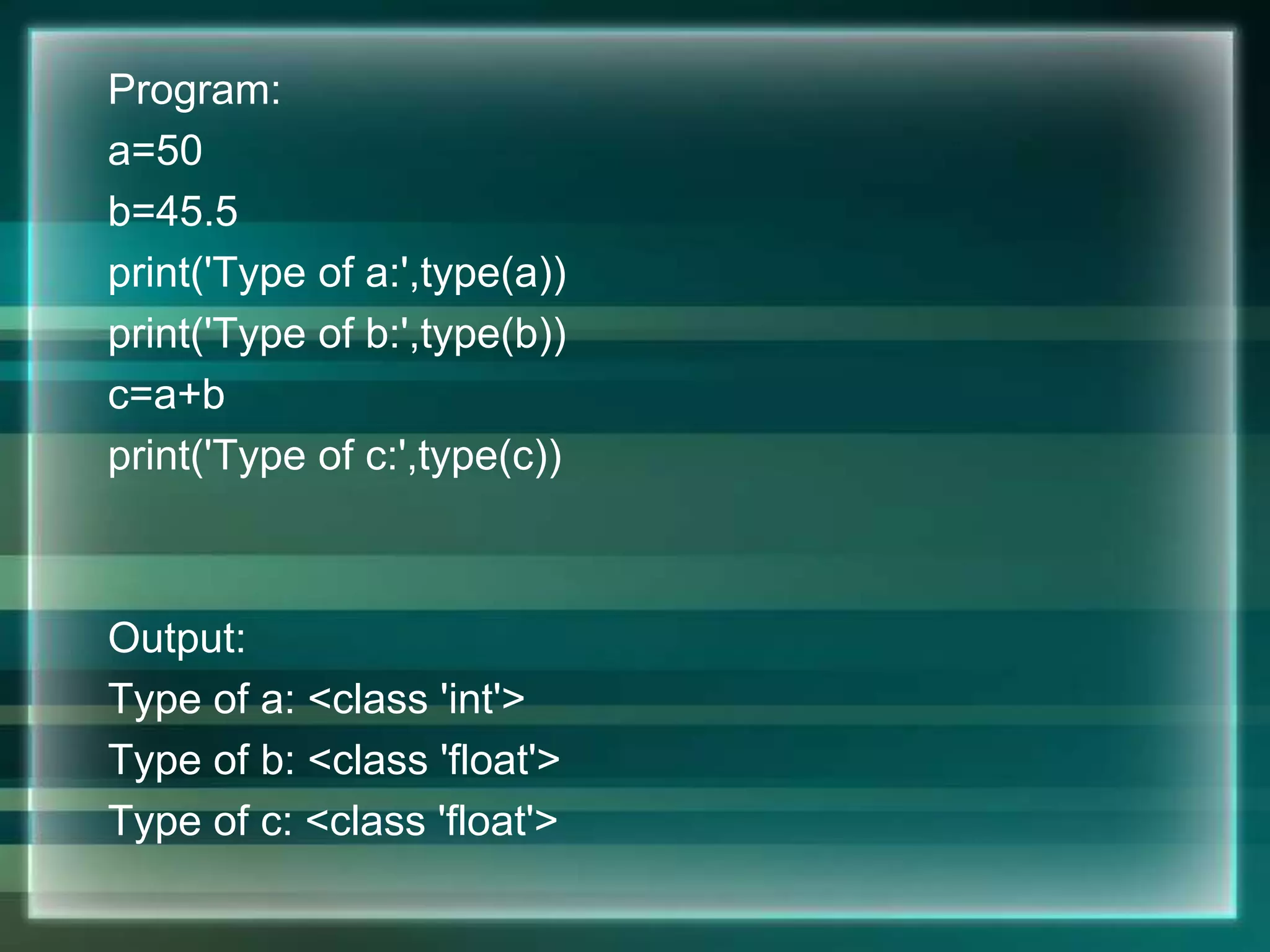 Program:
a=50
b=45.5
print('Type of a:',type(a))
print('Type of b:',type(b))
c=a+b
print('Type of c:',type(c))
Output:
Type of a: <class 'int'>
Type of b: <class 'float'>
Type of c: <class 'float'>
 