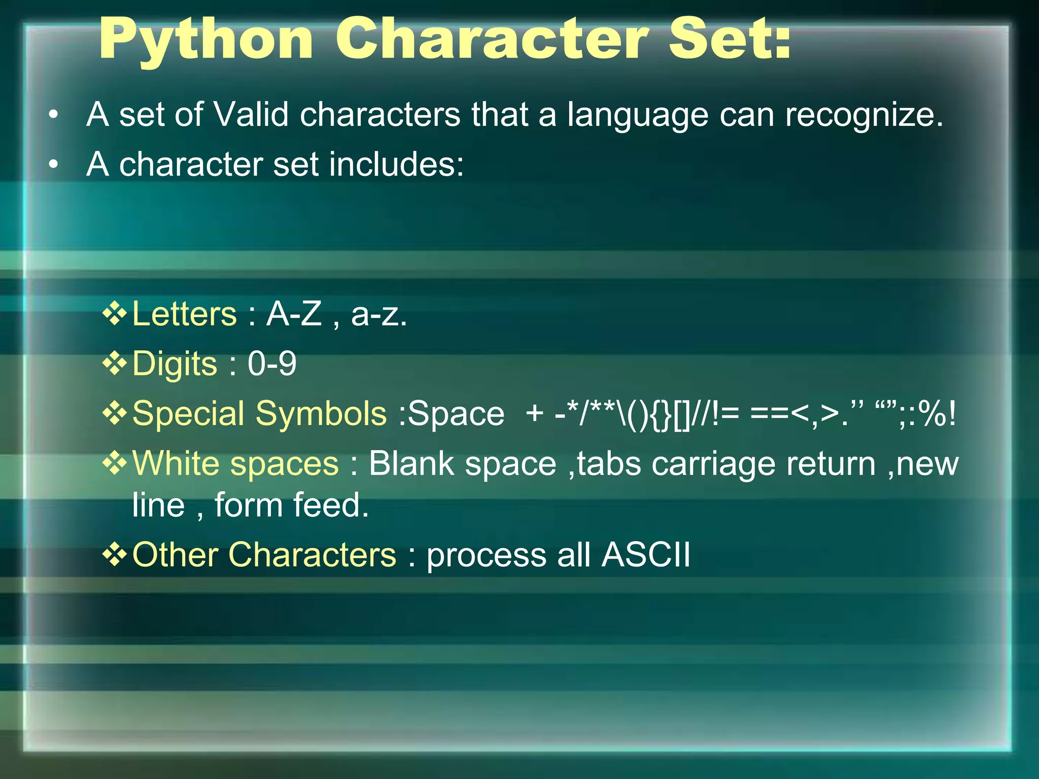 Python Character Set:
• A set of Valid characters that a language can recognize.
• A character set includes:
Letters : A-Z , a-z.
Digits : 0-9
Special Symbols :Space + -*/**(){}[]//!= ==<,>.’’ “”;:%!
White spaces : Blank space ,tabs carriage return ,new
line , form feed.
Other Characters : process all ASCII
 